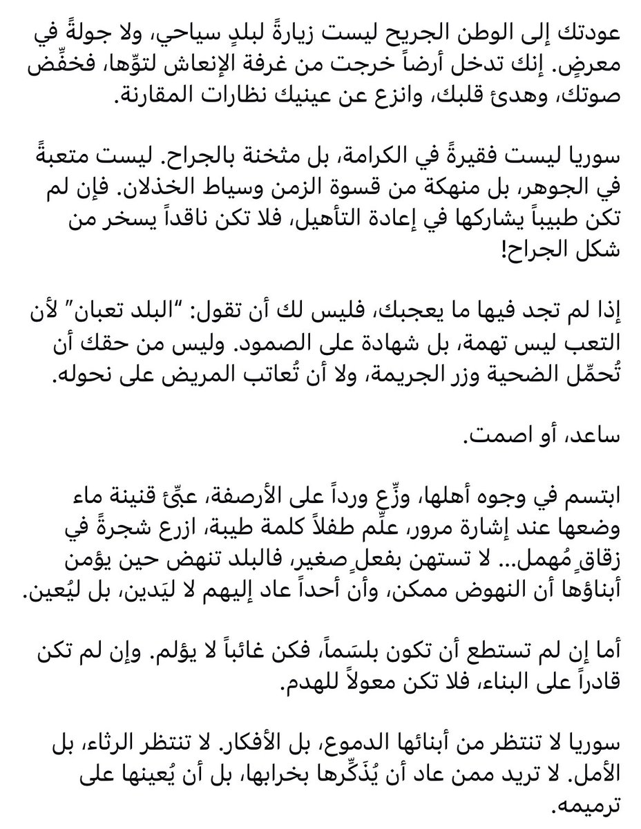 بعد مرور تقريباً سنة ونص ع تحرير سوريا وقدرة كافة مواطنينها ع زيارتها-إن رغِبوا-، باختصار:

إذا جاي تقارن بلد منكوبة بالمكان الي كنت فيه، اوعى ترجع.
إذا ما بدك تضمّد جراح البلد وتساعدا ع الشفاء، اوعى ترجع.
إذا بدك تشوف بس السلبيات وتصرعنا انك رجعت، اوعى ترجع.

البلد ما بدا امثالك