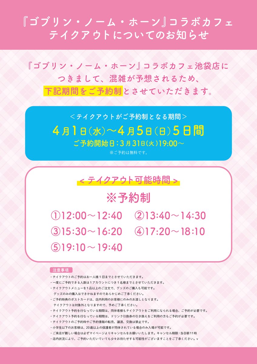 ┌─ ─
 
ゴブリン・ノーム・ホーン
コラボレーションカフェ
🌸テイクアウトについてのお知らせ🌸
　
　　　　　　　─ ─┘

混雑緩和のため、テイクアウトのご利用を
4/1(水)~4/5(日)は“事前予約制”
4/6(月)以降は“フリー入場制もしくは整理券制”
に変更させていただきます。