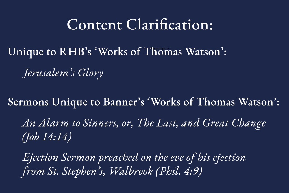 Some have asked what is the difference in content between the <a href="/RHB_Books/">Reformation Heritage Books</a> Works of Watson and the Banner set.  

Watson's core works appear in both sets. We have taken advice that Jerusalem's Glory is likely not our Thomas Watson, and have omitted it. 

Apart from that, the