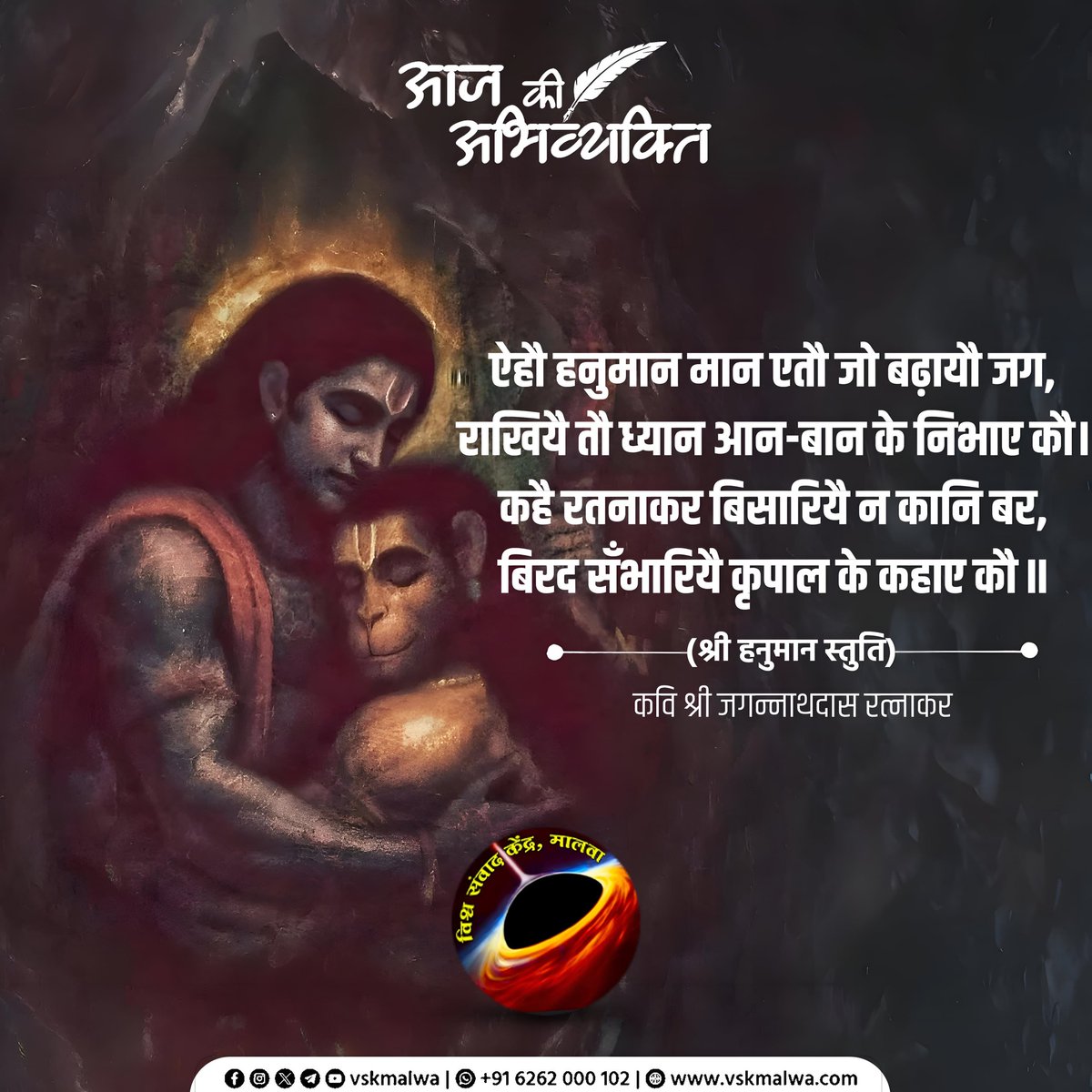 ऐहौ हनुमान मान एतौ जो बढ़ायौ जग,
राखियै तौ ध्यान आन-बान के निभाए कौ।
कहै रतनाकर बिसारियै न कानि बर,
बिरद सँभारियै कृपाल के कहाए कौ॥
(श्री हनुमान स्तुति)
कवि श्री जगन्नाथदास रत्नाकर
#vskmalwa