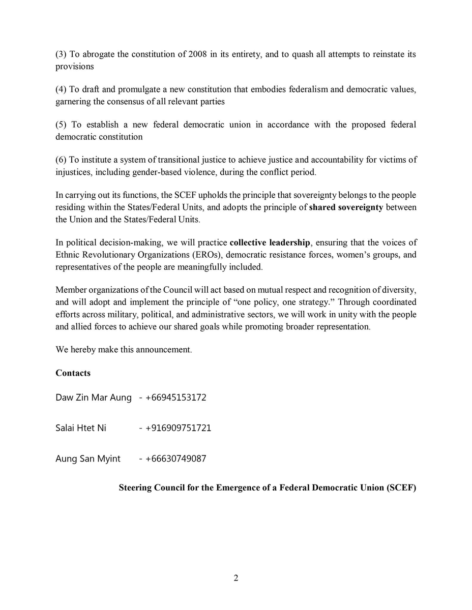 NUGMyanmar's tweet photo. Announcement by the Steering Council for the Emergence of a Federal Democratic Union (SCEF)
Date: March 30, 2026

In order to advance our ongoing revolution and achieve victory at the earliest possible time; to advance the current revolutionary phase by adopting the Federal Transitional Arrangements and successfully establish a transitional government; and to effectively implement the processes of building a Federal Democratic Union— we have formally established the Steering Council for the Emergence of a Federal Democratic Union (SCEF) on the following three pillars:

1. The pillar representing States/Federal Units/EROs
2. The pillar representing the people
3. The pillar representing women — to coordinate, lead, guide, and implement military, political, federal, and institutional matters.

We hereby solemnly announce this formation to all the people.

Our vision and strategic objectives are to completely dismantle all forms of dictatorship, including the military dictatorship, and to collectively initiate a new political landscape that can effectively and practically realize our political aspirations and positions.

Furthermore, we are committed to protecting and promoting the diverse identities of all ethnic nationalities residing within members states and units of the Union, and to firmly building a new Federal Democratic Union composed of states that fully guarantee equality among nationalities and the right to self-determination.

To ensure the swift achievement of these objectives, we will lead and coordinate the military and political activities of all revolutionary forces with legitimacy, unity, and accountable leadership.

To realize these goals, we have firmly adopted the following six political objectives:

(1) To overturn the usurpation of state power by the military, and to terminate the involvement of the armed forces in politics
(2) To ensure that all armed forces operate solely under the command of a civilian government elected through democratic processes
(3) To abrogate the constitution of 2008 in its entirety, and to quash all attempts to reinstate its provisions
(4) To draft and promulgate a new constitution that embodies federalism and democratic values, garnering the consensus of all relevant parties
(5) To establish a new federal democratic union in accordance with the proposed federal democratic constitution
(6) To institute a system of transitional justice to achieve justice and accountability for victims of injustices, including gender-based violence, during the conflict period.

In carrying out its functions, the SCEF upholds the principle that sovereignty belongs to the people residing within the States/Federal Units, and adopts the principle of shared sovereignty between the Union and the States/Federal Units.

In political decision-making, we will practice collective leadership, ensuring that the voices of Ethnic Revolutionary Organizations (EROs), democratic resistance forces, women’s groups, and representatives of the people are meaningfully included.

Member organizations of the Council will act based on mutual respect and recognition of diversity, and will adopt and implement the principle of “one policy, one strategy.” Through coordinated efforts across military, political, and administrative sectors, we will work in unity with the people and allied forces to achieve our shared goals while promoting broader representation.

We hereby make this announcement.

Contacts
Daw Zin Mar Aung  - +66945153172
Salai Htet Ni  - +916909751721
Aung San Myint  - +66630749087
Steering Council for the Emergence of a Federal Democratic Union (SCEF)