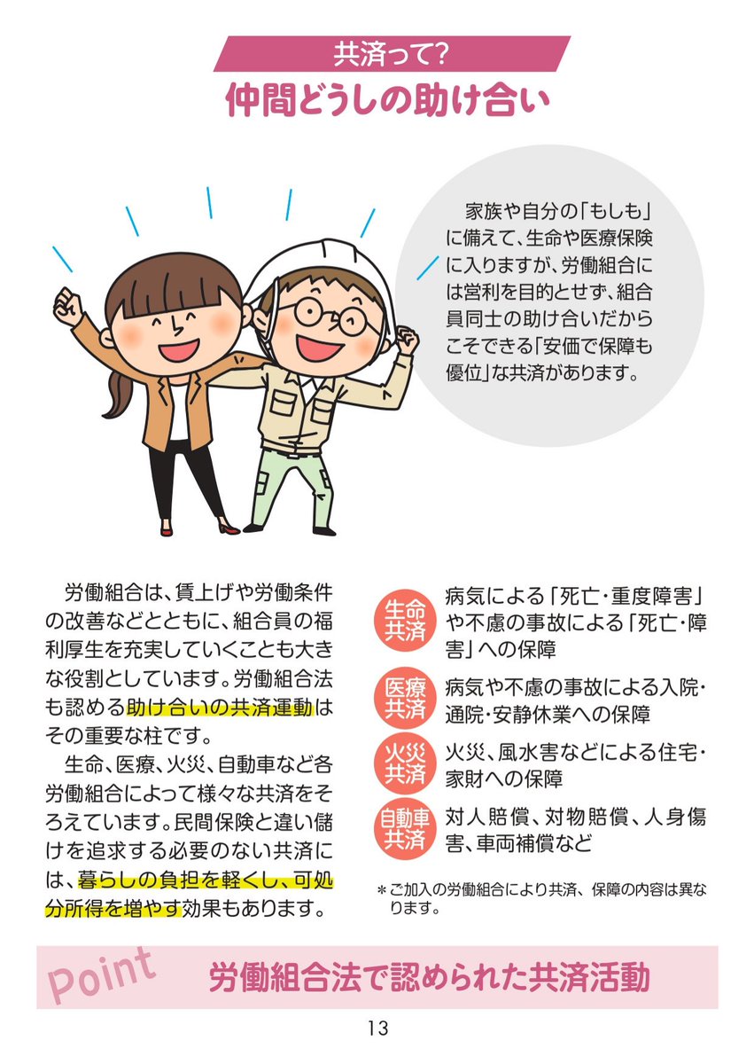 ⑬共済は、仲間どうしの助け合い 
生命、医療、火災、自動車など各労働組合によって、さまざまな共済をそろえています。営利を目的としていないから、「安価で保障も優位」が実現できます。
#労働組合ができること