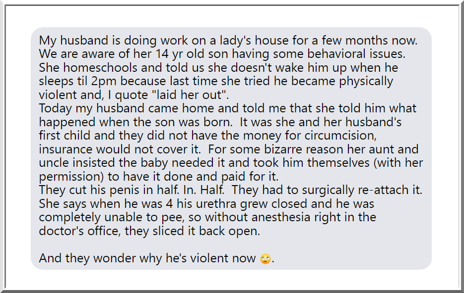 This is probably one of the most heartbreaking disgusting stories I've read about circumcision. I mean, I was an angsty teen, but holy cow, I probably would've turned to a life of crime if I was subjected to this.