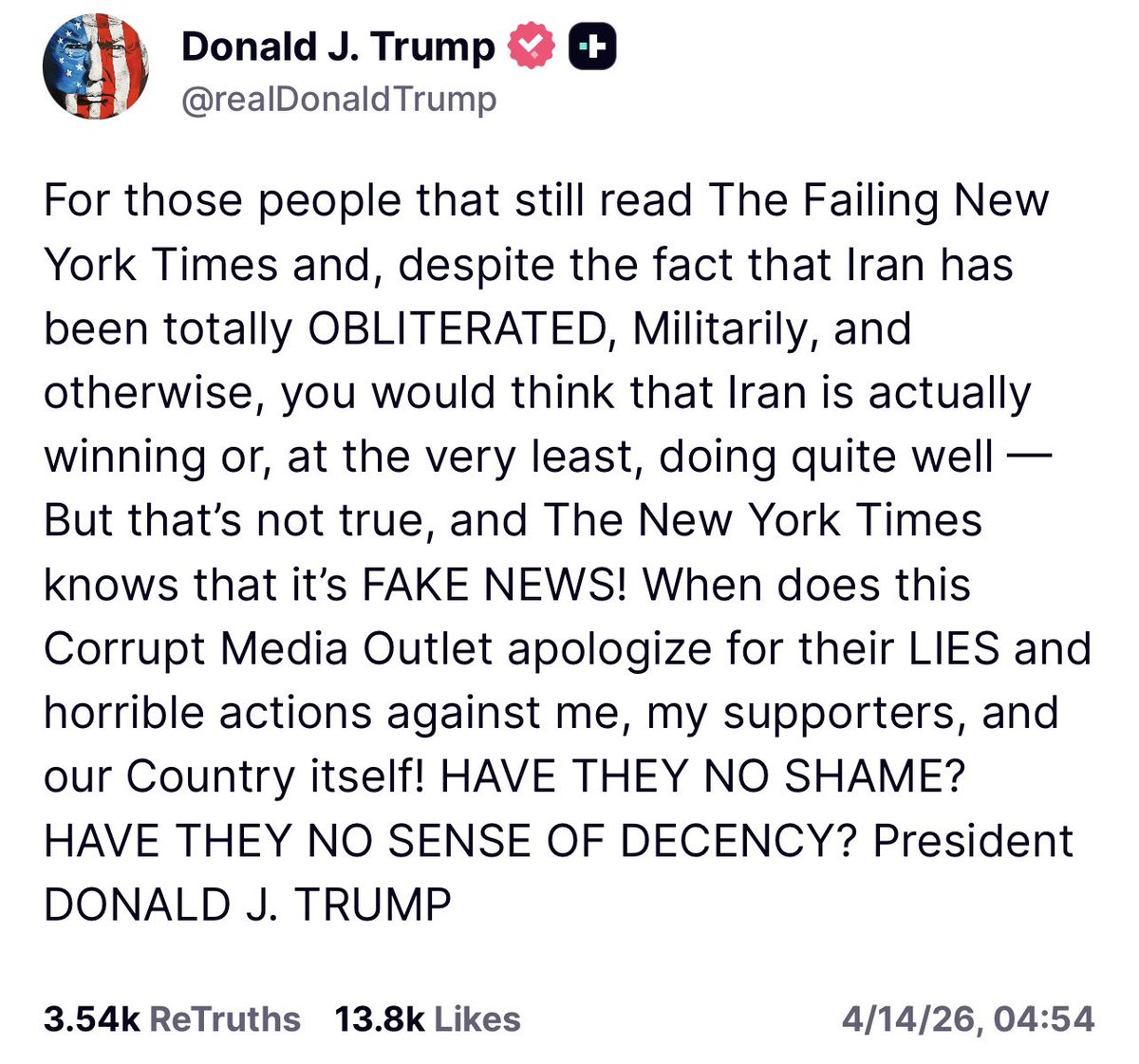 GlobalChes7vg's tweet photo. （@realDonaldTrump - 真相社交帖子）
（ 唐纳德·J·特朗普 – 2026年4月14日，04:54 北京时间 ）
对于那些仍在阅读《衰落的纽约时报》的人来说，尽管伊朗在军���及其他方面已被彻底摧毁（OBLITERATED），你可能还会以为伊朗实际上正在获胜，或者起码表现得还不错。但这并非事实，而《纽约时报》也深知那是假新闻（FAKE NEWS）！
这家腐败的媒体机构究竟什么时候才会为他们对我、对我的支持者、以及对我们国家本身的谎言和恶劣行径道歉！他们难道不知道羞耻吗？他们难道一点体面都不讲吗？