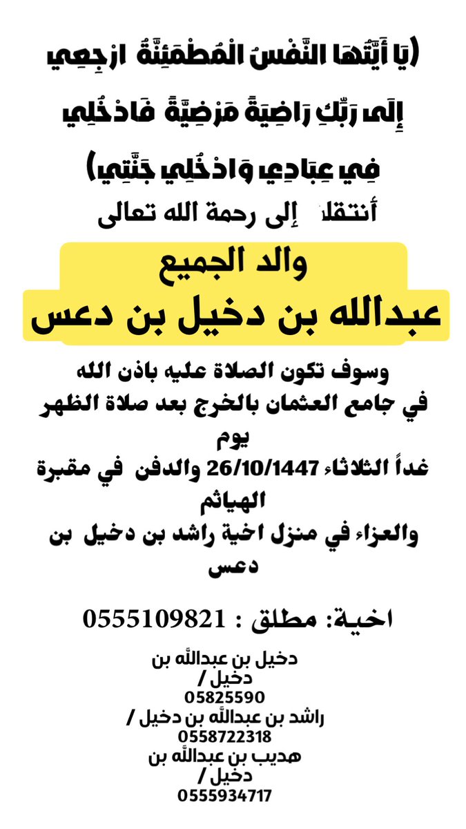 انا لله وانا اليه لراجعون
بقلوب راضيه مطمئنه 
انتقل الى رحمة الله 
الوالد / عبدالله بن دخيل بن دعس 
اسكنه الله فسيح جناته 
وسيصلى عليه يوم الثلاثاء 26/10/1447 
بعد صلاة الظهر في جامع العثمان 
بالخرج والدفن في مقبرة الهياثم
 
والعزاء في منزل اخية راشد بن دخيل في الهياثم