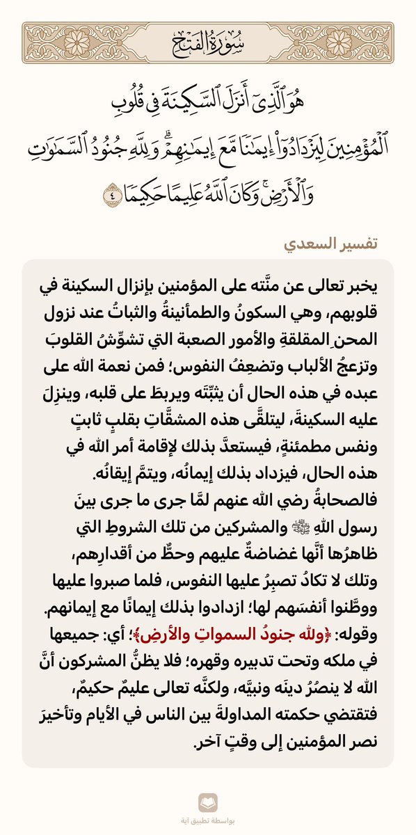 يخبر تعالى عن منَّته على المؤمنين بإنزال السكينة في قلوبهم، وهي السكونُ والطمأنينةُ والثباتُ عند نزول المحنِ المقلقةِ والأمور الصعبة التي تشوِّشُ القلوبَ وتزعجُ الألباب وتضعِفُ النفوس؛ فمن نعمة الله على عبده في هذه الحال أن يثبِّتَه ويربطَ على قلبه، وينزِلَ عليه السكينةَ