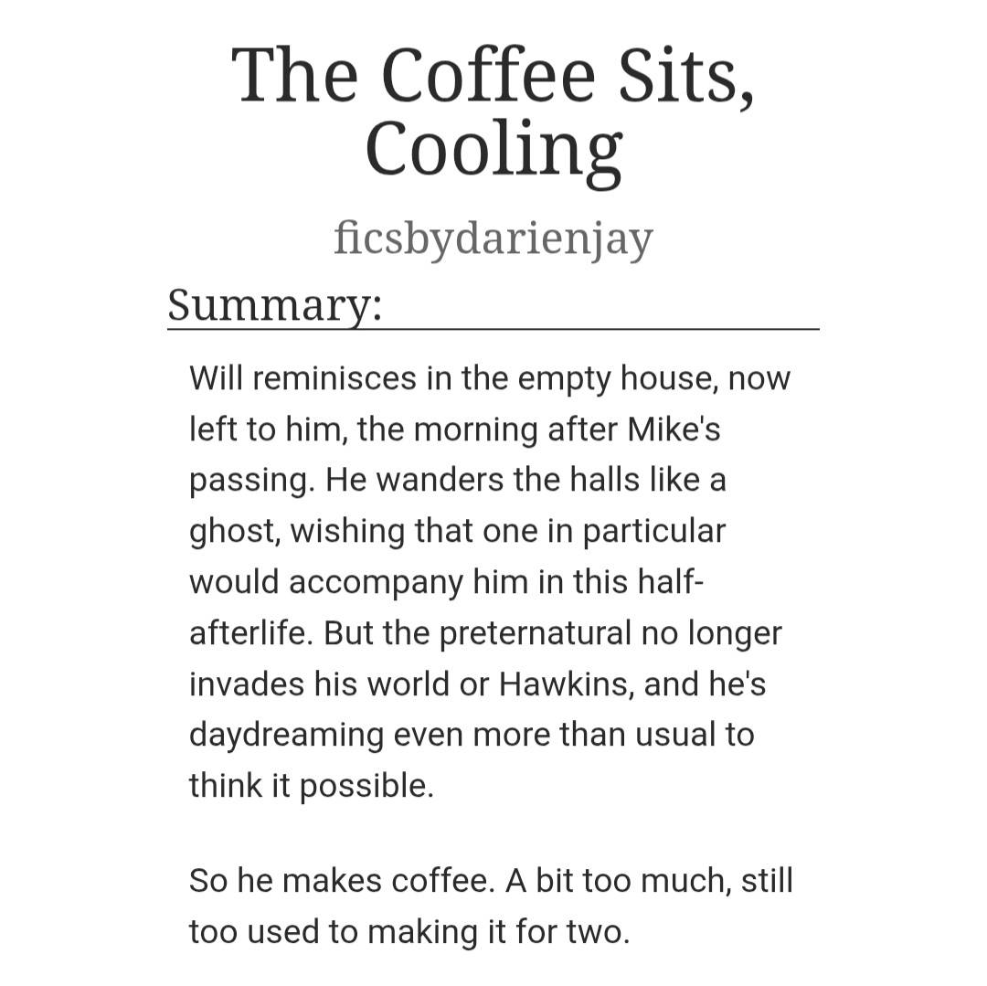 picsbydarienjay's tweet image. The Coffee Sits, Cooling ☕️
Post-canon #Byler Oneshot on #Ao3
[ Rated G | 3k words #fanfic ]

archiveofourown.org/works/83087526 

Will wakes up the morning after Mike's passing from terminal cancer, alone in an empty house he doesn't feel at home in. So, he makes a cup of coffee.