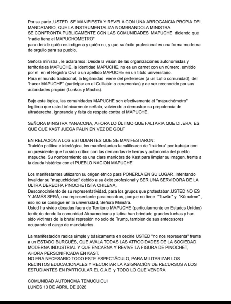 RadioTVLiberaci's tweet photo. COMUNICADO PÚBLICO COMUNIDAD AUTÓNOMA TEMUCUICUI SOBRE LOS HECHOS ACAECIDOS CON LA MINISTRA XIMENA LINCOLAO Y SUS DIFERENTES DECLARACIONES.

En  relación a lo ocurrido con la ministra de Ciencias, Ximena Lincolao Pilquianel , el dia 8 de abril de 2026 en la Universidad Austral de Chile (UACh) en Valdivia:

Lincolao ha declarado que aceptó el cargo para ser un puente y demostrar que es posible ocupar espacios de poder desde la identidad mapuche sin estar ligada a la confrontación. Para Kast, este nombramiento sirve como un ejemplo de su visión de "un solo Chile", donde la ascendencia no sea un impedimento para servir al Estado bajo su programa de "orden y seguridad". POR ENDE USTED ES PARTIDARIA DE UNIFICAR CHILE Y NO ACEPTAR QUE ES UN TERRITORIO PLURINACIONAL/CULTURAL

En Chile hay aproximadamente 1,7 millones de  MAPUCHE, según los datos oficiales del Censo 2017. Junto a esto, desde el punto de vista genético, estudios de la Universidad de Chile indican que la mayoría de los chilenos posee entre un 40% y 60% de ancestría indígena, aunque no se identifican culturalmente como tales.

Ese es, precisamente, el punto central de la controversia y la razón por la cual fue encarada en la Universidad Austral. El conflicto no es solo político, sino de identidad y legitimidad dentro del mundo indígena

Señora Ministra , usted es cuestionada etnicamente por dos puntos principales:
Falta de "Tuwün" y  "Kümalme"

Para comunidades que se rigen de acuerdo a ética ancestral , ser MAPUCHE no es solo llevar el apellido, sino tener un vínculo territorial con una comunidad específica (Tuwün) y una historia linajística reconocida (Kümalme). Al haber hecho su vida en Santiago y luego décadas en Estados Unidos, se le ve como alguien ajena a AL PUEBLO NACIÓN MAPUCHE.
La ("Mapuchidad" término creado por usted misma) de Élite:

La crítica hacia su persona es representar una visión "occidentalizada" o de "éxito capitalista" , que no conecta con las demandas históricas de tierras o autonomía, DEL MAPUCHE.
Usted señora MINISTRA ES CONSIDERADA YANACONA por el propio pueblo que usted dice representar ¿no le parece vergonzoso que ese pueblo al que usted alude representar, la sindique bajo ese denigrante adjetivo?

Otros puntos que dejan en posición de jaque: Desconocimiento de Autoridades Tradicionales,NINGUNA organización territorial de peso o Machis/Lonkos del movimiento MAPUCHE la reconocen como interlocutora; NINGUNO SEÑORA MINISTRA. Para LOS PEÑI Y LAGMIEN, su nombramiento es una operación de imagen de Kast para decir que "no es racista" PARA EVITAR tocar el fondo del conflicto de tierras.

Por su parte ,USTED  SE MANIFIESTA Y REVELA CON UNA ARROGANCIA PROPIA DEL MANDATARIO, QUE LA INSTRUMENTALIZA NOMBRANDOLA MINISTRA.
SE CONFRONTA PÚBLICAMENTE CON LAS COMUNIDADES  MAPUCHE  diciendo que "nadie tiene el MAPUCHOMETRO" 
para decidir quién es indígena y quién no, y que su éxito profesional es una forma moderna de orgullo para su pueblo.

Señora ministra , le aclaramos: Desde la visión de las organizaciones autonomistas y territoriales MAPUCHE, la identidad MAPUCHE. no es un carnet con un número, emitido por el  en el Registro Civil o un apellido MAPUCHE en un título universitario.
Para el mundo tradicional, la legitimidad  viene del pertenecer (a un Lof o comunidad), del "hacer MAPUCHE" (participar en el Guillatún o ceremonias) y de ser reconocido por sus autoridades propias (Lonkos y Machis).

Bajo esta lógica, las comunidades MAPUCHE son efectivamente el "mapuchómetro" legítimo que usted irónicamente señala, volviendo a demostrar su prepotencia de ultraderecha, ignorancia y falta de respeto contra el MAPUCHE.

SEÑORA MINISTRA YANACONA, AHORA LO ÚLTIMO QUE FALTARIA QUE DIJERA, ES QUE QUE KAST JUEGA PALIN EN VEZ DE GOLF
