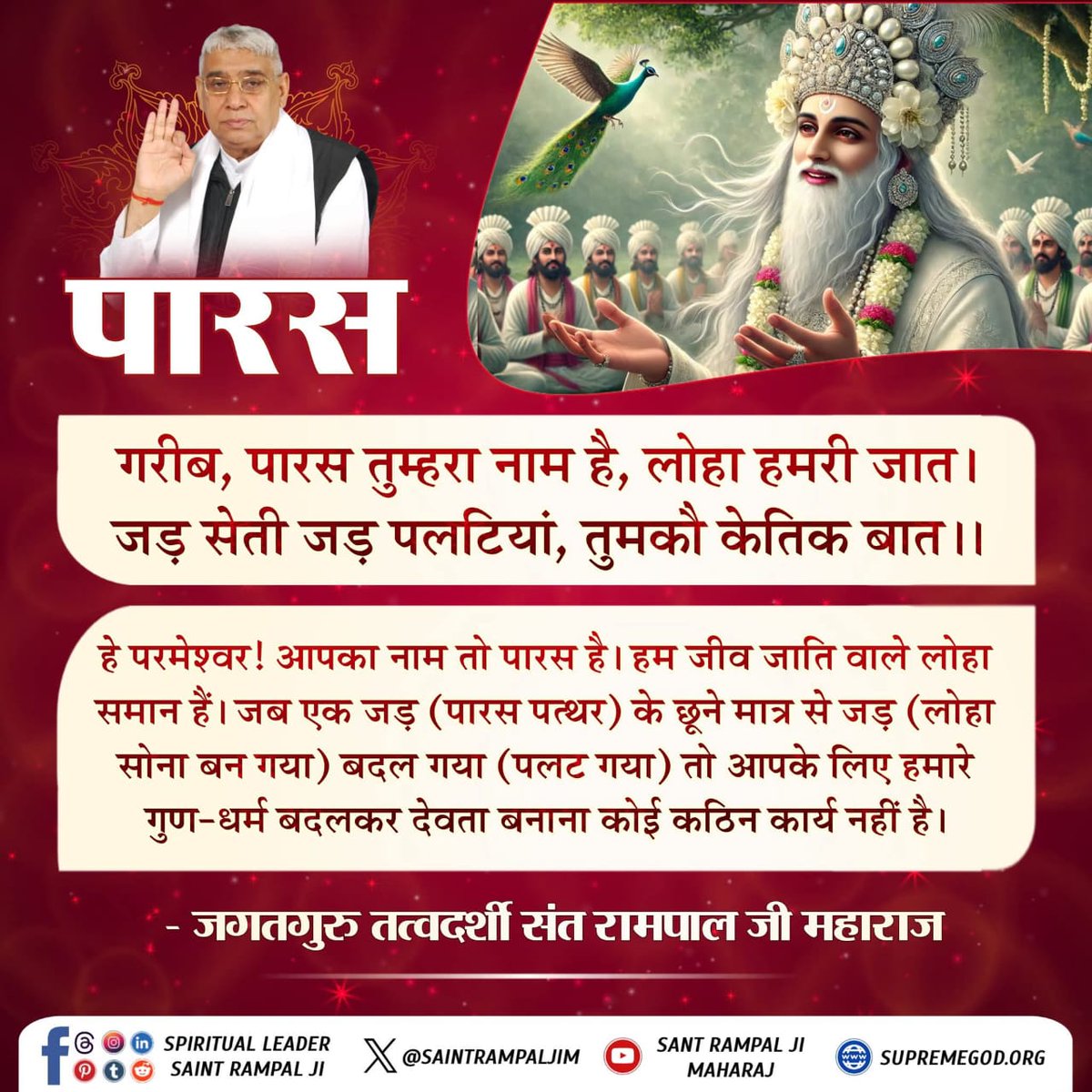 #सत_भक्ति_संदेश
पारस 
हे परमेश्वर ! आपका नाम तो पारस है।
हम जीव जाति वाले लोहा समान हैं। जब एक जड़ (पारस पत्थर) के छूने मात्र से जड़(लोहा सोना बन गया) बदल गया(पलट गया) तो आपके लिए 
हमारे गुण धर्म बदलकर देवता बनाना कोई कठिन कार्य नहीं है।
पढ़ें पुस्तक ज्ञान गंगा
#GodMorningTuesday