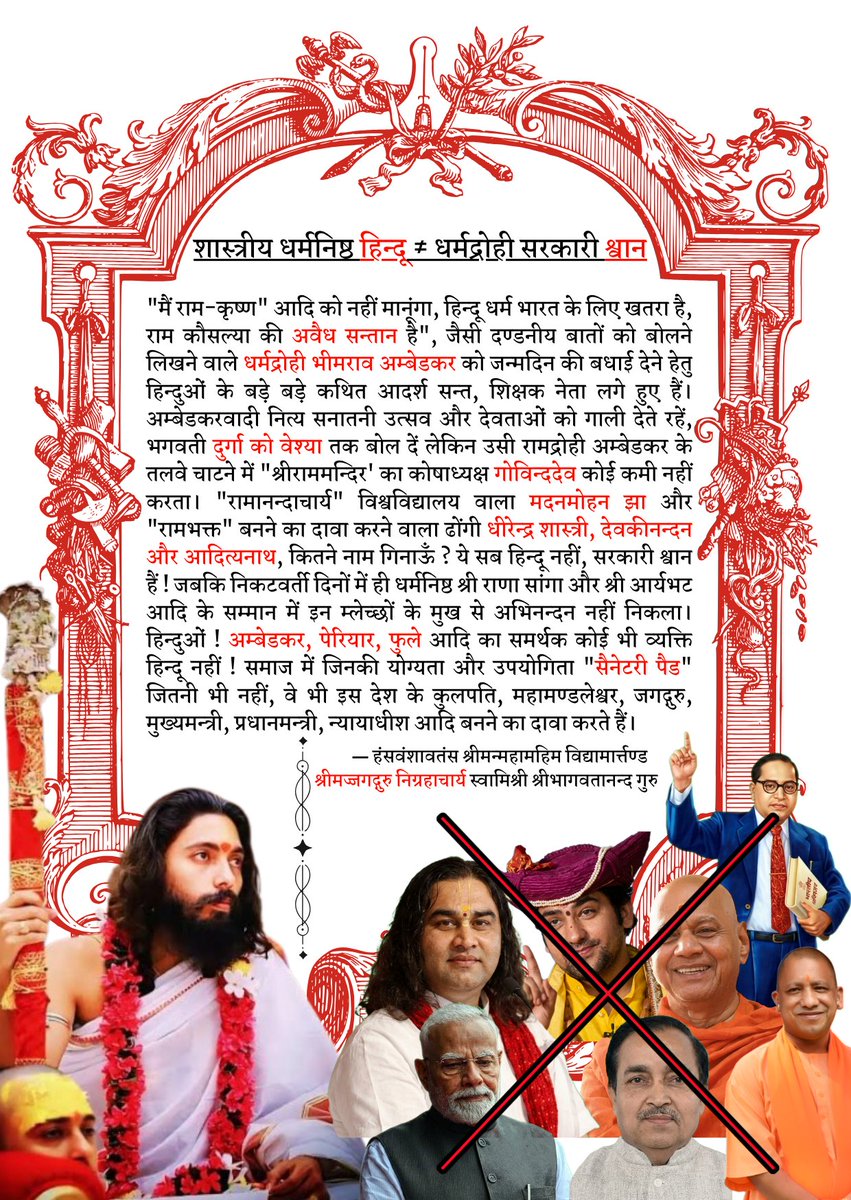 Nigrahacharya's tweet photo. शास्त्रीय धर्मनिष्ठ हिन्दू ≠ धर्मद्रोही सरकारी श्वान

"मैं राम-कृष्ण" आदि को नहीं मानूंगा", "हिन्दू धर्म भारत के लिए खतरा है", "राम कौसल्या की अवैध सन्तान है", जैसी दण्डनीय बातों को बोलने लिखन��� वाले धर्मद्रोही भीमराव अम्बेडकर को जन्मदिन की बधाई देने हेतु हिन्दुओं के बड़े बड़े कथित आदर्श सन्त, शिक्षक नेता लगे हुए हैं। अम्बेडकरवादी नित्य सनातनी उत्सव और देवताओं को गाली देते रहें, भगवती दुर्गा को वेश्या तक बोल दें लेकिन उसी रामद्रोही अम्बेडकर के तलवे चाटने में "श्रीराममन्दिर' का कोषाध्यक्ष गोविन्ददेव कोई कमी नहीं करता। "रामानन्दाचार्य" विश्वविद्यालय वाला मदनमोहन झा और "रामभक���त" बनने का दावा करने वाला ढोंगी धीरेन्द्र शास्त्री, देवकीनन्दन और आदित्यनाथ, कितने नाम गिनाऊँ ? ��े सब हिन्दू नहीं, सरकारी श्वान हैं ! जबकि निकटवर्ती दिनों में ही धर्मनिष्ठ श्री राणा सांगा और श्री आर्यभट आदि के सम्मान में इन म्लेच्छों के मुख से अभिनन्दन नहीं निकला। हिन्दुओं ! अम्बेडकर, पेरियार, फुले आदि का समर्थक कोई भी व्यक्ति हिन्दू नहीं ! समाज में जिनकी योग्यता और उपयोगिता "सैनेटरी पैड" जितनी भी नहीं, वे भी इस देश के कुलपति, महामण्डलेश्वर, जगद्गुरु, मुख्यमन्त्री, प्रधानमन्त्री, न्याया���ीश आदि बनने का दावा करते हैं।

― श्रीमज्जगद्गुरु निग्रहाचार्य स्वामिश्री श्रीभागवतानन्द गुरु

A Classical, Devout Hindu ≠ A Traitorous Government Lapdog

Prominent figures among Hindus—so-called ideal saints, educators, and leaders—are currently vying to offer birthday greetings to the apostate Bhimrao Ambedkar; the very man who spoke and wrote punishable blasphemies such as, "I will not believe in Ram, Krishna, etc.," "Hinduism poses a threat to India," and "Ram was the illegitimate son of Kaushalya." Ambedkarites may ceaselessly hurl abuse at Sanatani festivals and deities—going so far as to label Goddess Durga a harlot—yet Govind Dev, the Treasurer of the 'Shri Ram Temple' Trust, spares no effort in groveling at the feet of that very anti-Ram figure, Ambedkar. Madan Mohan Jha of the "Ramanandacharya" University; the charlatan Dhirendra Shastri, who claims to be a "devotee of Ram"; Devakinandan; and Adityanath—how many names must I list? None of these are Hindus; they are merely government lapdogs! Yet, in recent days, not a single word of tribute or respect for devout figures like Shri Rana Sanga or Shri Aryabhata has escaped the lips of these *Mlecchas* (barbarians). O Hindus! Any individual who supports the likes of Ambedkar, Periyar, or Phule is *not* a Hindu! Those whose merit and utility to society amount to less than that of a sanitary pad nonetheless presume to lay claim to the offices of Vice-Chancellor, Mahamandaleshwar, Jagadguru, Chief Minister, Prime Minister, and Judge in this country.

― Shrimajjagadguru Nigrahacharya Swamishri Shri Bhagavatananda Guru

#निग्रहाचार्य #Nigrahacharya #आर्यभट्ट #जयभीम #जगद्गुरु #jagadguru #अंबेडकर_जयंती