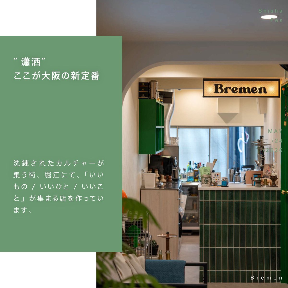 Bremen | Horie, Osaka
SHISHA FES OSAKA 2026

"瀟洒" ──。
ここが大阪の新定番。
今回、5月24日に開催される『SHISHA FES OSAKA』に Bremen も参加いたします。
日常から少し離れて、こだわりのタイルに囲まれた空間で、心地よいひとときを。
皆さまとお会いできるのを楽しみにしております。