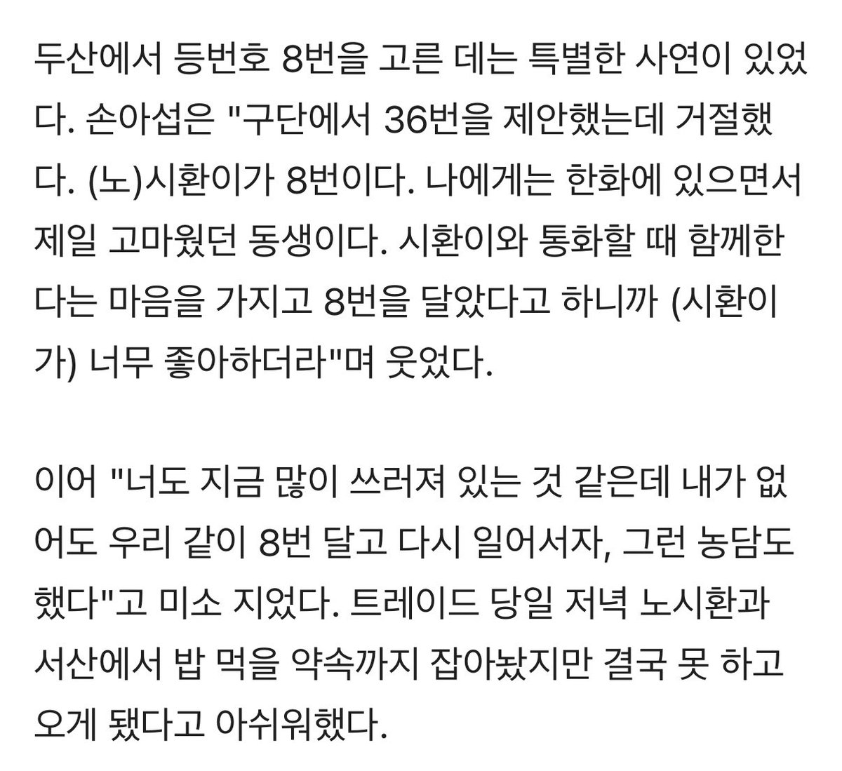 아 제발……
손아섭이 두산 가서 8번 단 이유

한화에 있으면서 제일 고마웠던 동생이다. 
시환이와 함께한다는 마음을 가지고 8번을 
달았다고 하니까 시환이가 너무 좋아하더라.
이어 "너도 지금 많이 쓰러져 있는 것 같은데 
내가 없어도 우리 같이 8번 달고 다시 일어서자"

하지마..😭😭😭😭😭😭