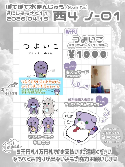 🤍確定版 #にじそうさく11 お品書き🤍

🪻西4 ノ-01  ぽてぽて水まんじゅう🪻

🍰 新刊 絵本(2冊まで)
🍰 すてっかーせっと(1セットまで)
🍰 たうんステッカー(1枚まで)
🍰 色紙(先着•1枚まで)

今回新刊以外はかなり少部数となっております
よろしくお願いします🙇 
