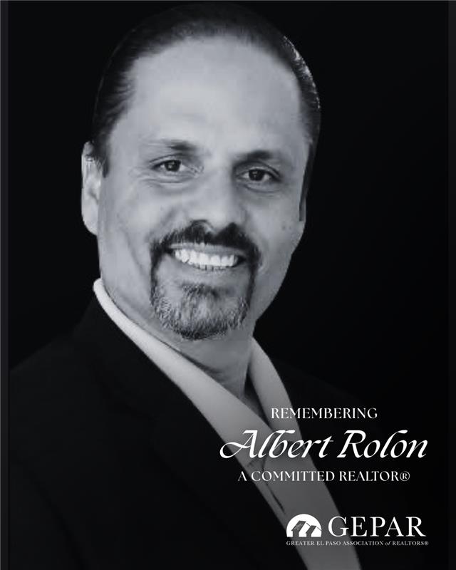 The Greater El Paso Association of REALTORS® mourns the passing of our colleague and friend, Albert Rolón.

A respected REALTOR® and loan officer since 2006, Albert was known for his integrity, professionalism, and dedication to helping families achieve homeownership.