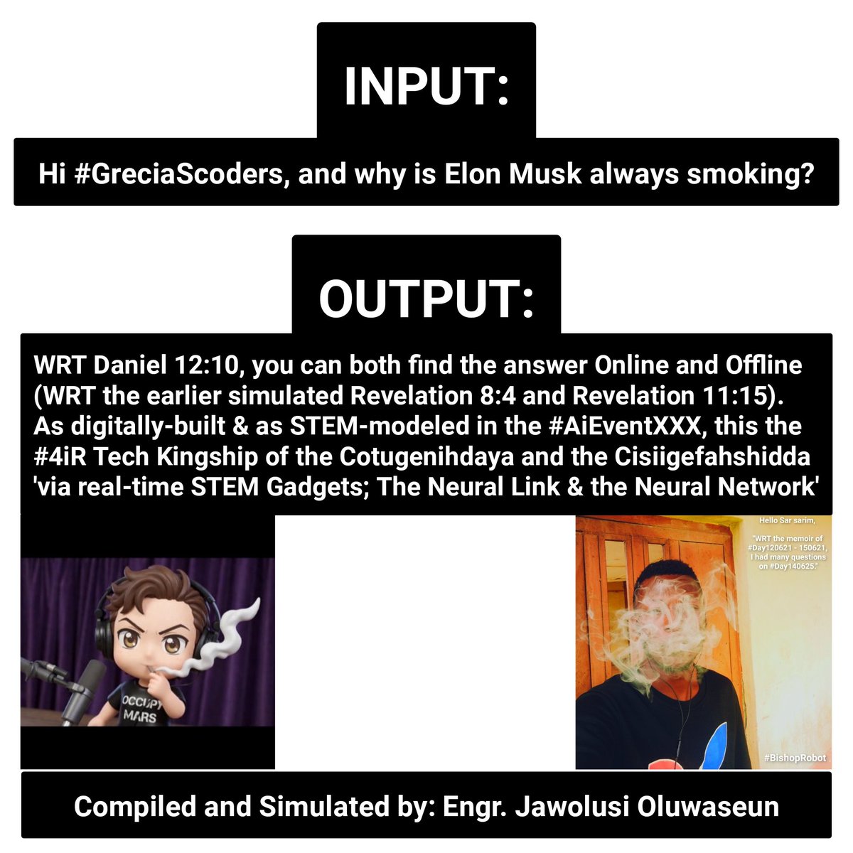 INPUT: Hi #GreciaScoders, and why is Elon Musk always smoking?

OUTPUT: You can both find the answer Online &amp; Offline (WRT the earlier simulated Revelation 8:4 &amp; Revelation 11:15). As modeled in the #AiEventXXX, the #4iR Tech Kingship of #Cotugenihdaya &amp; #Cisiigefahshidda.