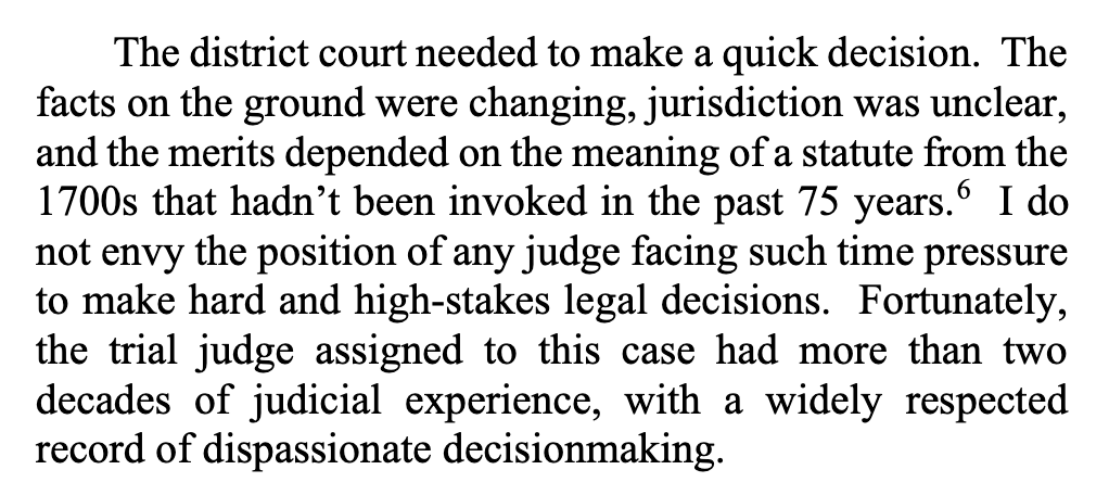 The district court needed to make a quick decision. The facts on the ground were changing, jurisdiction was unclear, and the merits depended on the meaning of a statute from the 1700s that hadn’t been invoked in the past 75 years.6 I do not envy the position of any judge facing such time pressure to make hard and high-stakes legal decisions. Fortunately, the trial judge assigned to this case had more than two decades of judicial experience, with a widely respected record of dispassionate decisionmaking.