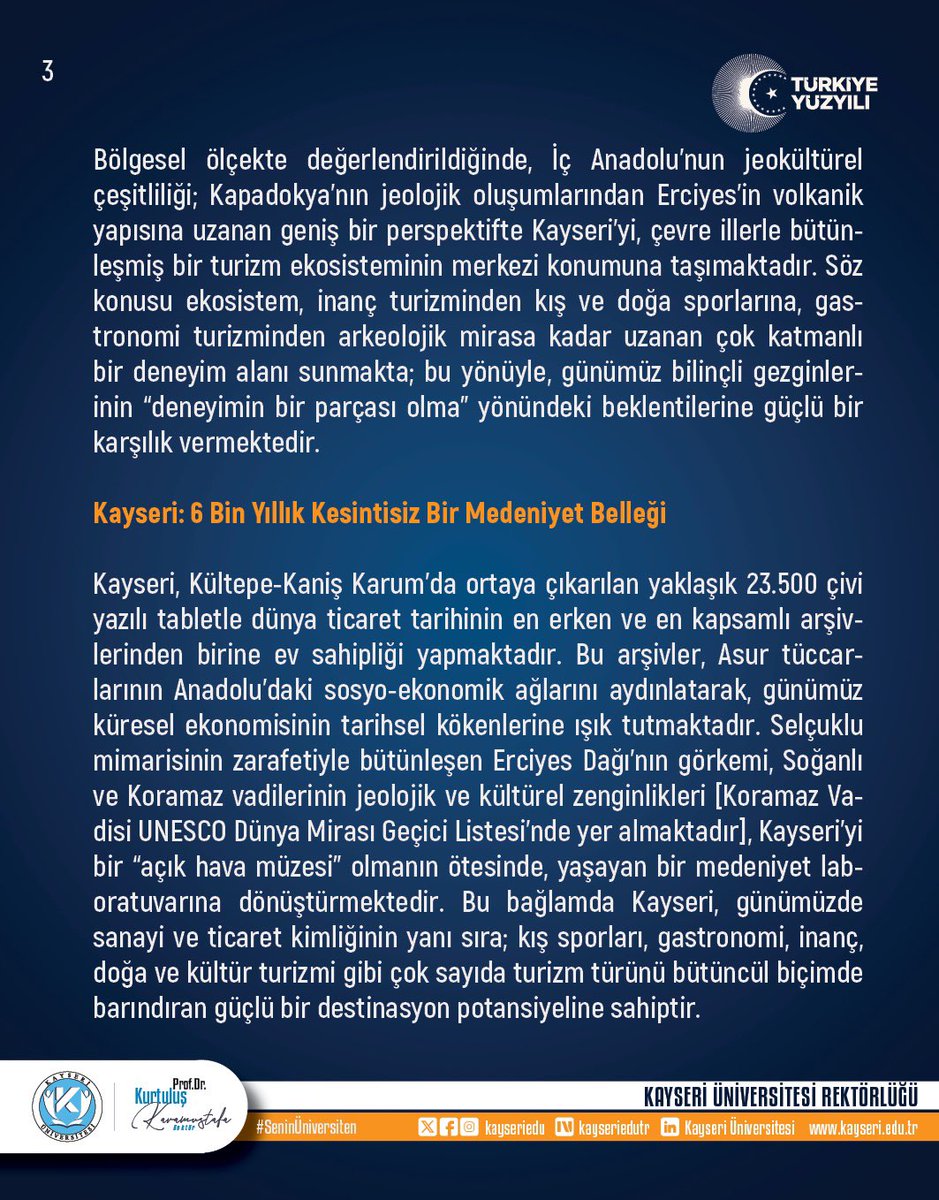 ProfKaramustafa's tweet photo. *İNSANLIĞIN ORTAK MİRASINDAN GELECEĞİN VİZYONUNA: TURİZMDE KAYSERİ MODELİ*
 
Turizm, insanlık tarihinin en kadim olgularından biri olarak, kökleri “seyahat” kavramına uzanan yaygın bir beşeri faaliyettir. Asırlar öncesine dayanan hac ziyaretleri, ilim yolculukları ve ticaret kervanlarından doğan bu hareketlilik, Sanayi Devrimi ile kitleselleşmiş; günümüzün dijital, post-pandemi ve deneyim ekonomisi çağında ise sürdürülebilirlik, kültürel derinlik ve yerel katılım ilkeleriyle yeniden şekillenmektedir. Nitekim Yüce Kitabımız Kur'an-ı Kerim'de turizm, seyahat, tefekkür [düşünme] ve ibret alma amacıyla yeryüzünde dolaşmak Ankebût Suresi 20. ayette doğrudan teşvik edilir: Yüce Allah’ın, "De ki: Yeryüzünde gezip dolaşın da Allah'ın varlıkları ilk defa nasıl yarattığına ibretle bakın..." buyurması, yeryüzünü tanıma, gözlemleme ve ibret alma yolculuğunun insan için ne denli anlamlı ve teşvik edilen bir faaliyet olduğunu ortaya koymaktadır. Kur'an-ı Kerim’de çokça hatırlatılan “yeryüzünde gezin dolaşın” ifadesinde yerini bulan turizm, Birleşmiş Milletler Dünya Turizm Örgütü’nün [UNWTO] da vurguladığı üzere, artık salt ekonomik bir sektör olmanın ötesinde, küresel barışa, kültürel sürekliliğe ve ekolojik dengeye katkı sağlayan stratejik bir araç haline gelmiştir.

Sayın Cumhurbaşkanımızın liderliğinde yürütülen vizyoner politikalar, çok disiplinli ve çok boyutlu bir yapıya sahip olan turizm sektörünün gelişimine önemli katkılar sağlamış; bu süreçte Türkiye’nin genel ülke imajı ile turizm imajı köklü bir dönüşüm geçirmiştir. Bu gelişmelerin sonucunda Türkiye, günümüzde dünya turizminde önemli bir konuma ulaşmıştır. Bununla birlikte, Türkiye, sahip olduğu sektörel çeşitlilik, ekonomik derinlik ve sektörler arası entegrasyon sayesinde yalnızca turizme dayalı bir ekonomi değil, aynı zamanda dengeli ve dirençli bir ekonomik yapıya sahiptir.

Turizm sektörünün doğası gereği jeopolitik gelişmeler, ekonomik dalgalanmalar, salgınlar ve çevresel faktörler gibi dış şoklara karşı yüksek duyarlılık gösteren kırılgan bir yapıya sahip olduğu dikkate alındığında, Türkiye’nin sektörel çeşitlilik ve sektörler arası entegrasyon sayesinde turizme aşırı bağımlı olmaması stratejik açıdan büyük önem taşımaktadır. Bu yaklaşım, turizmi yalnızca ekonomik kalkınmanın bir aracı olarak değil, aynı zamanda kültürel diplomasi ve yumuşak güç unsuru olarak konumlandırmakta; böylece sektörün olası kırılganlıklara karşı daha dirençli hale gelmesine katkı sağlamaktadır.

Deniz-kum-güneş paradigmasının ötesinde “Turizm Yüzyılı” vizyonuyla şekillenen, 12 aya yayılan, tematik ve sürdürülebilir turizm stratejisi, ulusal ölçekte derinlikli bir dönüşümü temsil etmektedir.

Bölgesel ölçekte değerlendirildiğinde, İç Anadolu’nun jeokültürel çeşitliliği; Kapadokya’nın jeolojik oluşumlarından Erciyes’in volkanik yapısına uzanan geniş bir perspektifte Kayseri’yi, çevre illerle bütünleşmiş bir turizm ekosisteminin merkezi konumuna taşımaktadır. Söz konusu ekosistem, inanç turizminden kış ve doğa sporlarına, gastronomi turizminden arkeolojik mirasa kadar uzanan çok katmanlı bir deneyim alanı sunmakta; bu yönüyle, günümüz bilinçli gezginlerinin “deneyimin bir parçası olma” yönündeki beklentilerine güçlü bir karşılık vermektedir. 1/3
