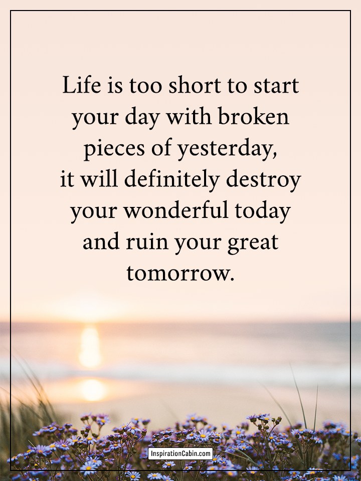 Life is too short to start your day with broken pieces
of yesterday, it will definitely destroy your wonderful
today and ruin your great tomorrow.