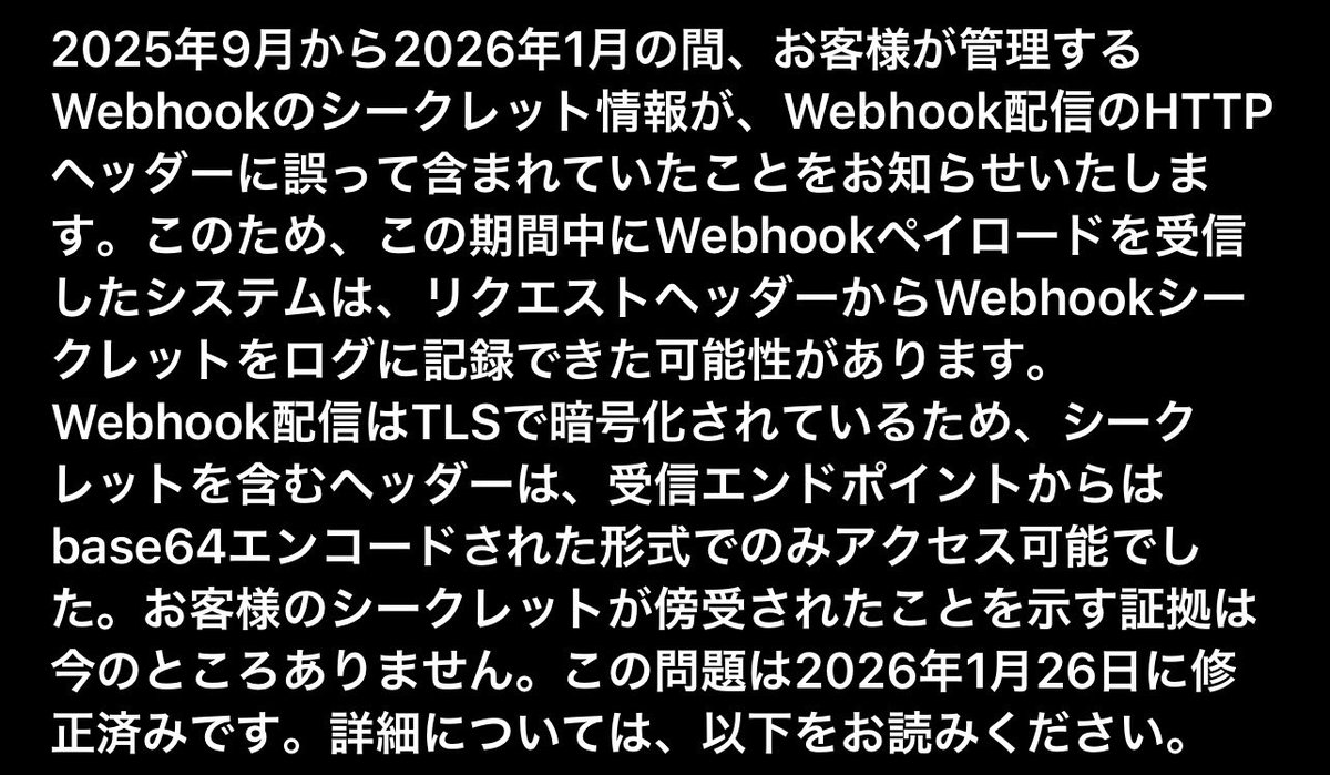 hideki_it's tweet photo. githubからこんなメールきて恐怖なんだが😨

===
2025年9月から2026年1月の間、お客様が管理するWebhookのシークレット情報が、Webhook配信のHTTPヘッダーに誤って含まれていたことをお知らせいたします。この問題は2026年1月26日に修正済みです。
#github https://t.co/TS7HplhniA