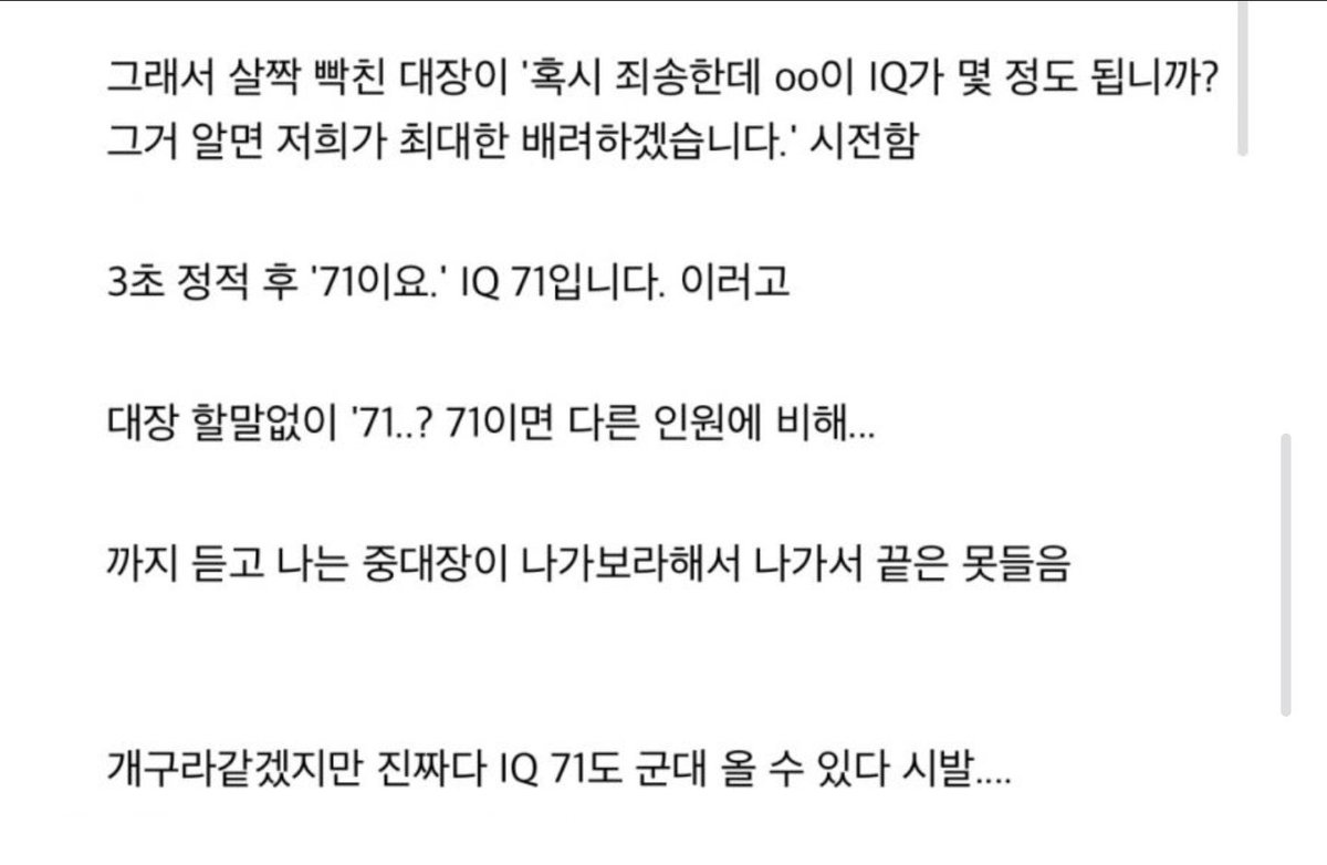 요즘은 IQ 71 후임 입대 썰

요약)
신병 첫인상부터 관상이 애매하게 장애 의심스러웠음.

전화번호도 모름 → 생활관 전체 갑분싸

신검 몇 급이냐 물어봤더니 이해를 못해서 풀어서 설명해줌

본인은 “1급”이라고 우김 → 다들 “구라치지마 3급 아니냐” 하면서 병무청 욕

결국 중대장이 아버지랑