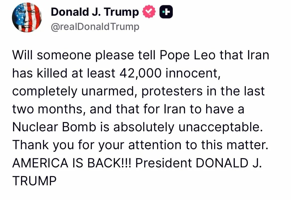 MOSSADil's tweet photo. 🚨 TRUMP CALLS OUT THE POPE OVER IRAN
Donald Trump claims Iran has killed over 42,000 “unarmed protesters” in just two months
and warns a nuclear Iran is “absolutely unacceptable.”

Now the focus shifts to the Vatican.
Should the Pope be weighing in on geopolitical conflicts like Iran’s nuclear ambitions and internal repression?