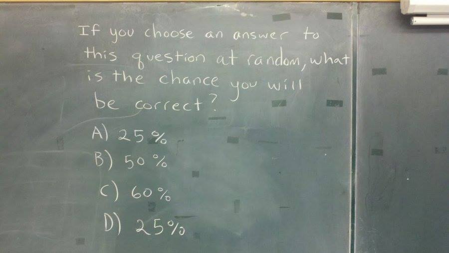 *chuckle*

"If you choose an answer to this question at random, what is the chance you will be correct?"
A) 25% 
B) 50% 
C) 60% 
D) 25%