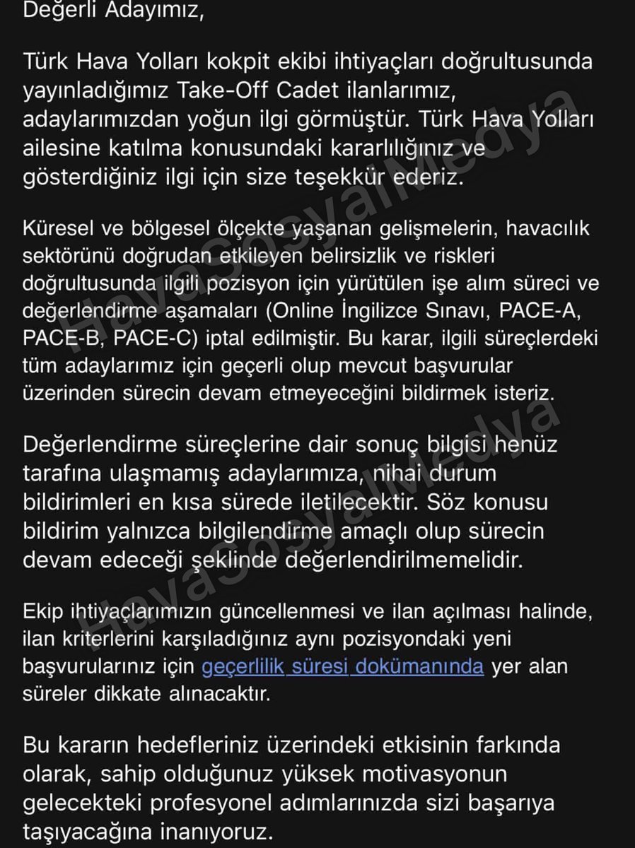 HavaSosyalMedya's tweet photo. THY, Take-Off Cadet Alım Sürecinde Değerlendirme Aşamalarını İptal Etti

Türk Hava Yolları, kokpit ekibi ihtiyaçları kapsamında yürüttüğü Take-Off Cadet ilanlarına ilişkin işe alım ve değerlendirme sürecini iptal ettiğini adaylara gönderdiği bilgilendirme ile duyurdu.

Adaylara iletilen mesajda, ilanların yoğun ilgi gördüğü belirtilirken, küresel ve bölgesel ölçekte yaşanan gelişmelerin havacılık sektörünü doğrudan etkileyen belirsizlik ve riskler oluşturduğu ifade edildi. Bu kapsamda ilgili pozisyon için yürütülen işe alım süreci ile değerlendirme aşamalarının durdurulduğu bildirildi.

Şirket tarafından paylaşılan bilgilendirmeye göre, online İngilizce sınavı ile PACE-A, PACE-B ve PACE-C aşamalarının tamamı iptal edildi. Kararın mevcut başvuruların tamamı için geçerli olduğu ve sürecin mevcut başvurular üzerinden devam etmeyeceği vurgulandı.

THY ayrıca, değerlendirme süreçlerine ilişkin nihai durum bilgisinin henüz kendilerine ulaşmadığı adaylara en kısa sürede ayrıca dönüş yapılacağını belirtti. Gönderilen bildirimin yalnızca bilgilendirme amaçlı olduğu, sürecin devam edeceği şeklinde yorumlanmaması gerektiği de mesajda yer aldı.