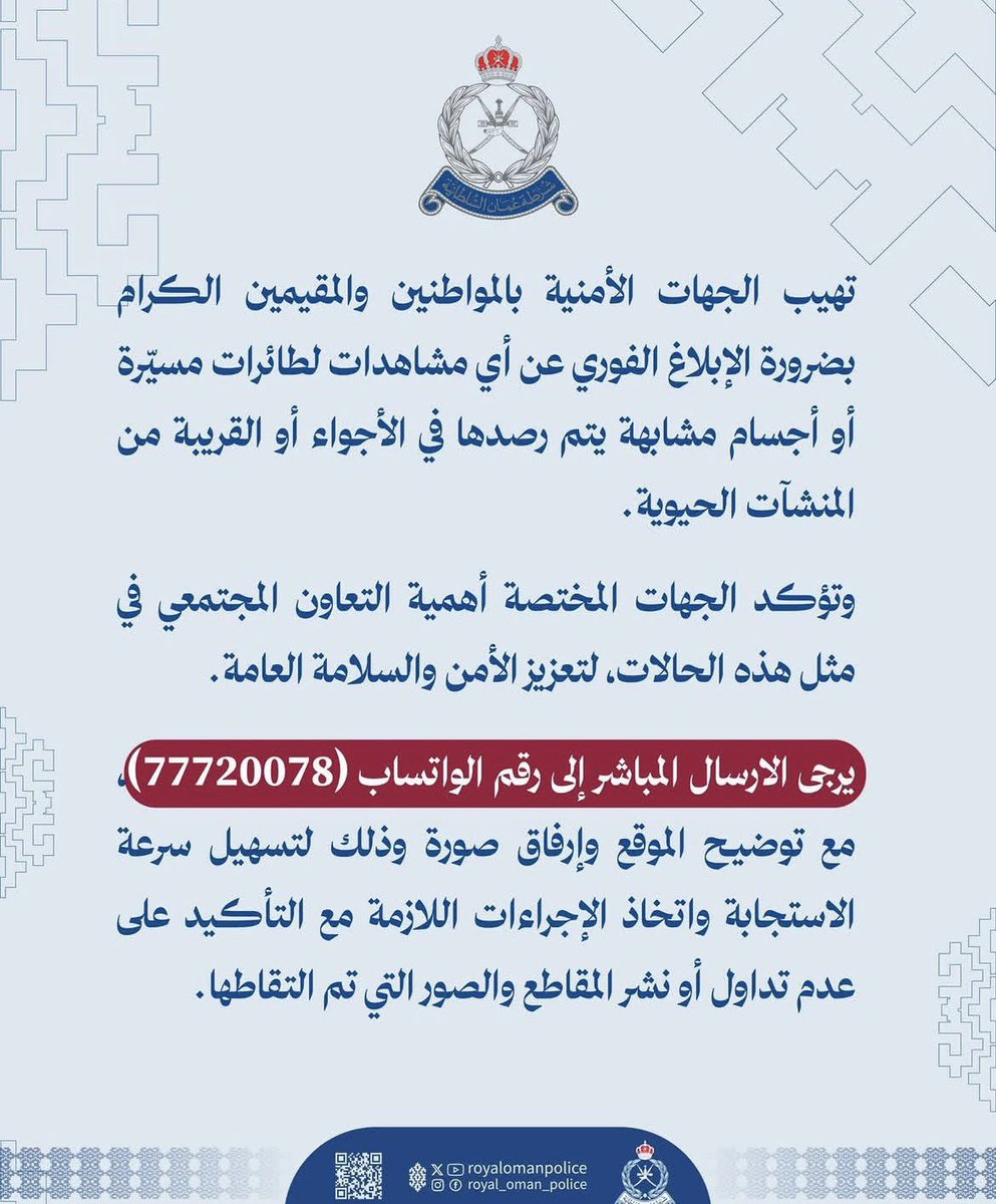 لا تتهاون في الإبلاغ عن أي جسم طائر مشتبه به في سماء السلطنة خصوصاً إذا كان منخفضاً وقريباً من السطح. سرعة البلاغ قد تصنع فرق كبير في حماية الأرواح والممتلكات.

عند الاشتباه بادر فوراً بإبلاغ شرطة عُمان السلطانية على 9999، ويمكن كذلك التواصل على واتساب الشرطة المخصص لذلك.   
📱