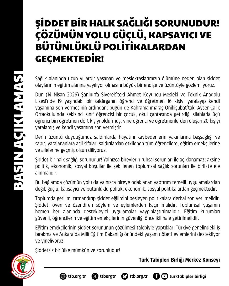 ttborgtr's tweet photo. Şiddet Bir Halk Sağlığı Sorunudur! Çözümün Yolu Güçlü, Kapsayıcı ve Bütünlüklü Politikalardan Geçmektedir!

Sağlık alanında uzun yıllardır yaşanan ve meslektaşlarımızın ölümüne neden olan şiddet olaylarının eğitim alanına yayılıyor olmasını büyük bir endişe ve üzüntüyle gözlemliyoruz.

Dün (14 Nisan 2026) Şanlıurfa Siverek’teki Ahmet Koyuncu Mesleki ve Teknik Anadolu Lisesi'nde 19 yaşındaki bir saldırganın öğrenci ve öğretmen 16 kişiyi yaralayıp kendi yaşamına son vermesinin ardından; bugün de Kahramanmaraş Onikişubat’taki Ayser Çalık Ortaokulu’nda sekizinci sınıf öğrencisi bir çocuk, okul çantasında getirdiği silahlarla üçü öğrenci biri öğretmen dört kişiyi öldürmüş, yine öğrenci ve öğretmenlerden oluşan 20 kişiyi yaralamış ve kendi yaşamına son vermiştir.

Derin üzüntü duyduğumuz saldırılarda hayatını kaybedenlerin yakınlarına başsağlığı ve sabır, yaralananlara acil şifalar; saldırılardan etkilenen tüm öğrencilere, eğitim emekçilerine ve ailelerine geçmiş olsun diliyoruz.

Şiddet bir halk sağlığı sorunudur! Yalnızca bireylerin ruhsal sorunları ile açıklanamaz; aksine politik, ekonomik, sosyal koşullar ile şekillenen toplumsal sağlık sorunları ile birlikte ele alınmalıdır.

Bu bağlamda çözümün yolu da yalnızca bireye odaklanan yaptırım temelli uygulamalardan değil; güçlü, kapsayıcı ve bütünlüklü politik, ekonomik, sosyal politikalardan geçmektedir.

Toplumda gerilimi tırmandırıp şiddet eğilimini besleyen politikalara derhal son verilmelidir. Şiddeti öven ve özendiren söylem ve eylemlerden kaçınılmalıdır. Toplumsal yaşamın hemen her alanında destekleyici uygulamalar yaygınlaştırılmalıdır. Eğitim kurumları güvenli, öğrencilerin ve eğitim emekçilerinin güvenliği öncelikli hale getirilmelidir.

Eğitim emekçilerinin şiddet sorununun çözülmesi talebiyle yaptıkları Türkiye genelindeki iş bırakma ve Ankara’da Millî Eğitim Bakanlığı önündeki yaşam nöbeti eylemlerini destekliyor ve yineliyoruz:

Şiddetsiz bir ülke mümkün ve zorunludur!

Türk Tabipleri Birliği Merkez Konseyi

👇
https://t.co/Gpr80QlwO5