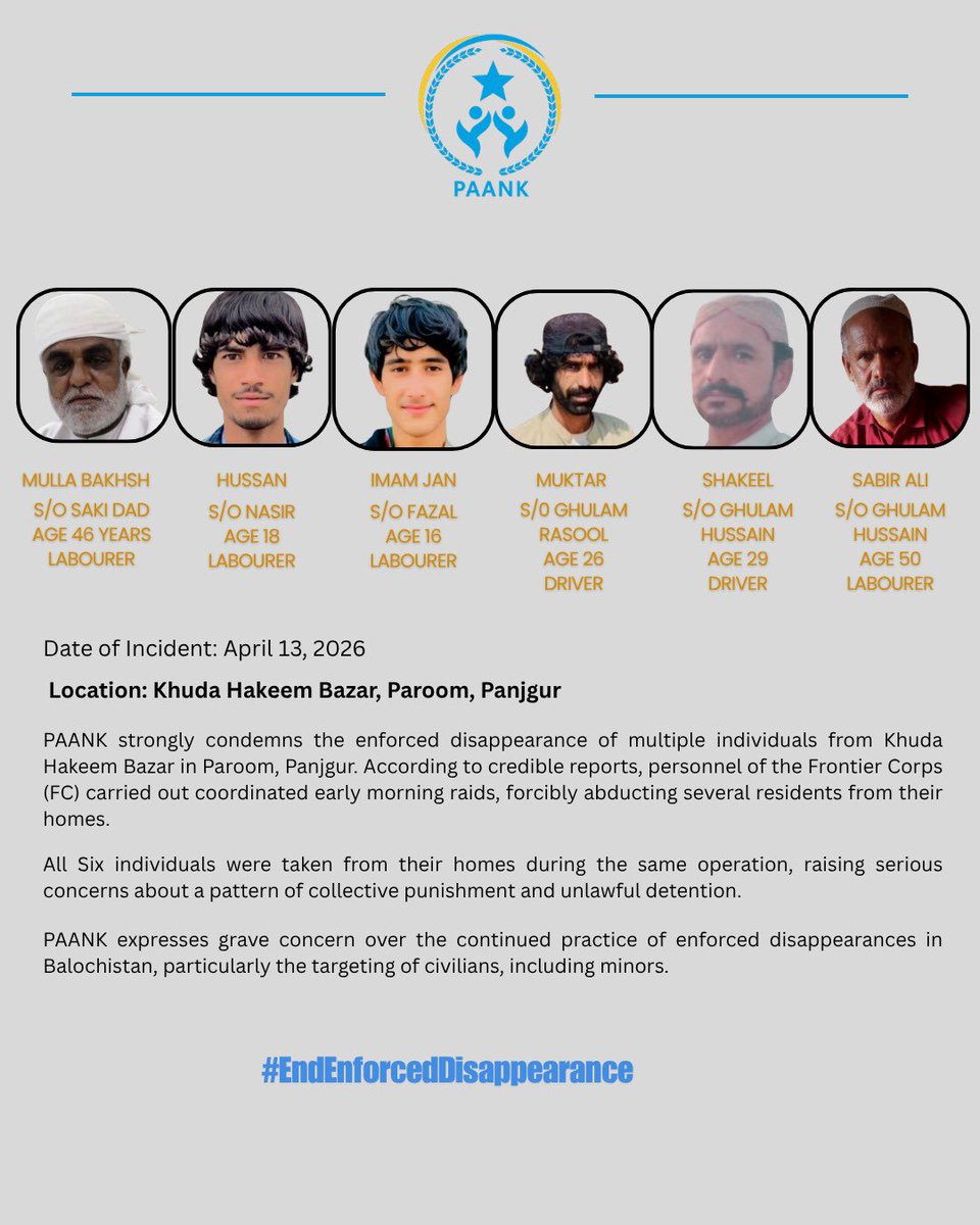 Six Individuals Forcibly Disappeared in Paroom, Panjgur

Date of Incident: April 13, 2026
Location: Khuda Hakeem Bazar, Paroom, Panjgur

PAANK strongly condemns the enforced disappearance of six individuals from Khuda Hakeem Bazar in Paroom, Panjgur. According to credible
