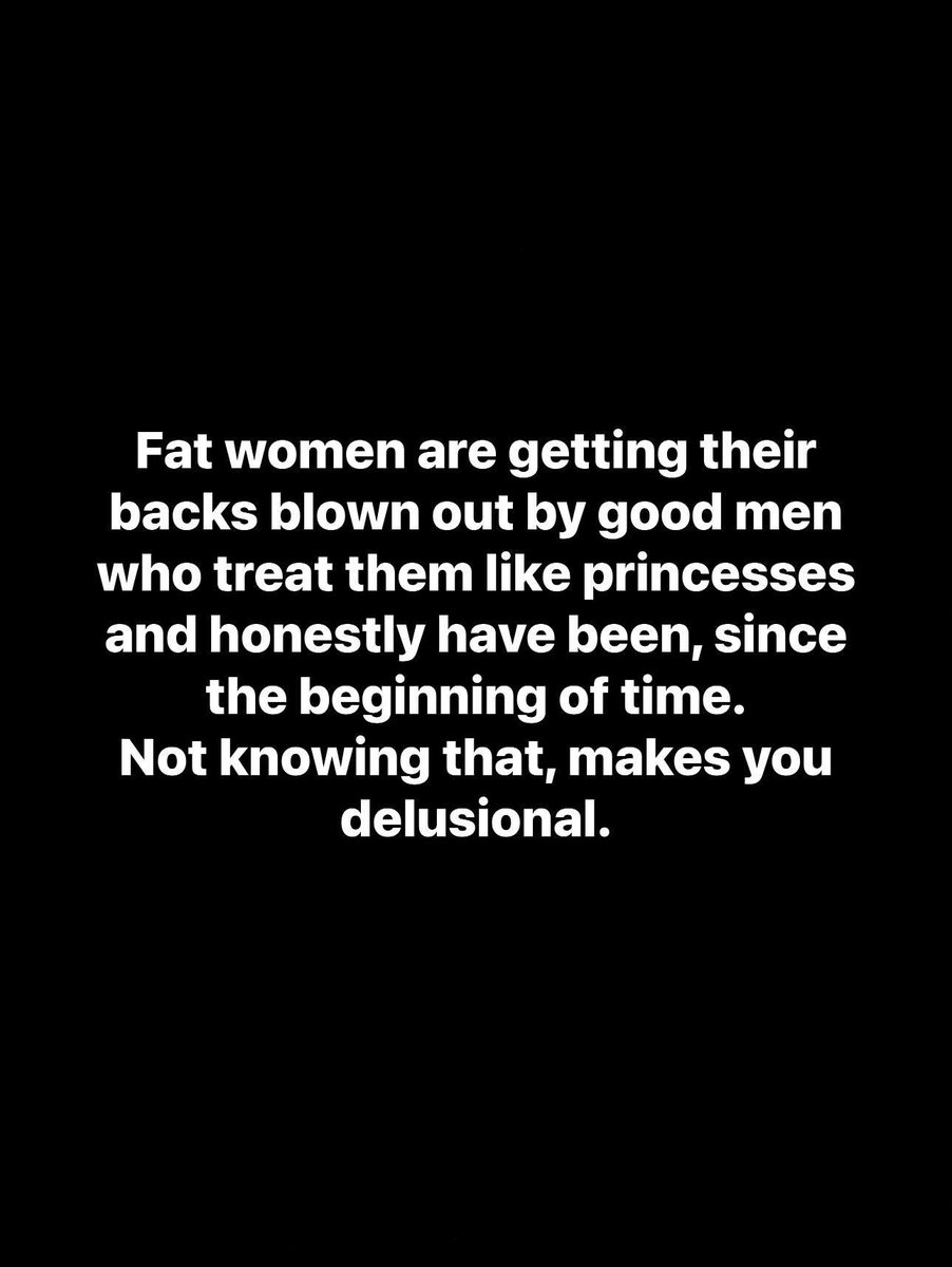 Fat women are getting their backs blown out by good men who treat them like princesses and honestly have been, since the beginning of time.
Not knowing that, makes you delusional.