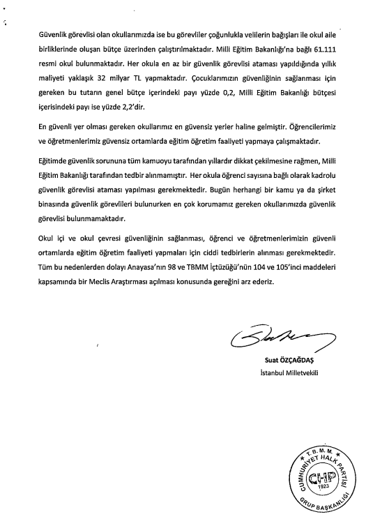 CHP'li Suat Özçağdaş'ın 12 Mart 2025'te verdiği ve işleme alınmayan önergesi:

"Her okula en az bir güvenlik görevlisi ataması yapıldığında yıllık maliyeti yaklaşık 32 milyar TL'dir.

Bu tutarın bütçe içindeki payı %0,2; MEB bütçesi içindeki payı %2'dir."