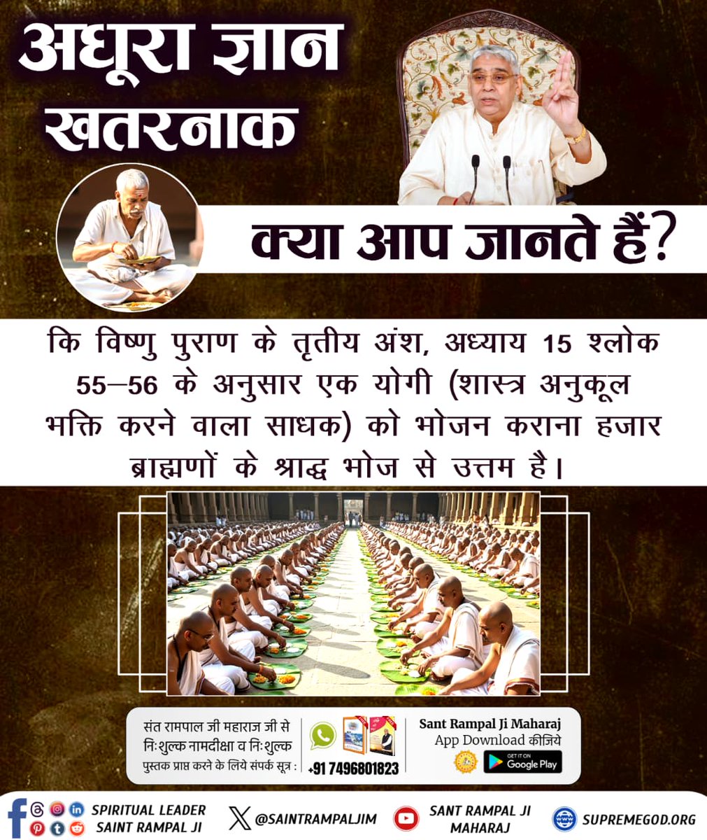 #GodNightWednesday
"अधूरा ज्ञान खतरनाक"
क्या आपके धर्म गुरु जानते हैं कि विष्णु पुराण के तृतीय अंश, अ. 15 श्लोक 55-56 के अनुसार एक योगी (शास्त्र अनुकूल भक्ति करने वाला साधक) को भोजन कराना हज़ार ब्राह्मणों के श्राद्ध भोज से उत्तम है।
🙇 🙇
जगतगुरु तत्वदर्शी संत रामपाल जी महाराज