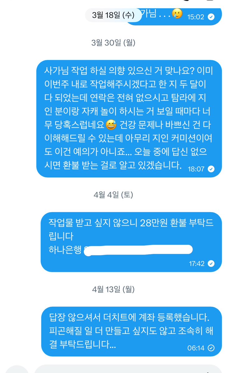안녕하세요.
인용을 빌리게 되어 죄송합니다. (ㅠㅠ)

저 또한 사가님께 사담계를 통해 9월 5일 커미션을 신청한 이후 졸작 이슈, 건강 이슈 등의 이유로 차일피일 미루어지다가 2월 9일 마지막 연락 이후 어떠한 창구로도 연락이 닿지 않고 있습니다... 

저 이외에도 작업물이나 환불 등 받지 못하신