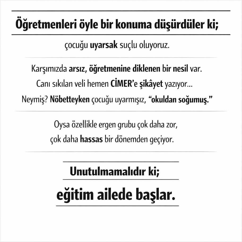 Öğretmenleri öyle bir konuma düşürdüler ki;
çocuğu uyarsak suçlu oluyoruz.

Karşımızda arsız, öğretmenine diklenen bir nesil var.
Canı sıkılan veli hemen CİMER’e şikâyet yazıyor…
Neymiş? Nöbetteyken çocuğu uyarmışız, “okuldan soğumuş.”

Oysa özellikle ergen grubu çok daha zor,