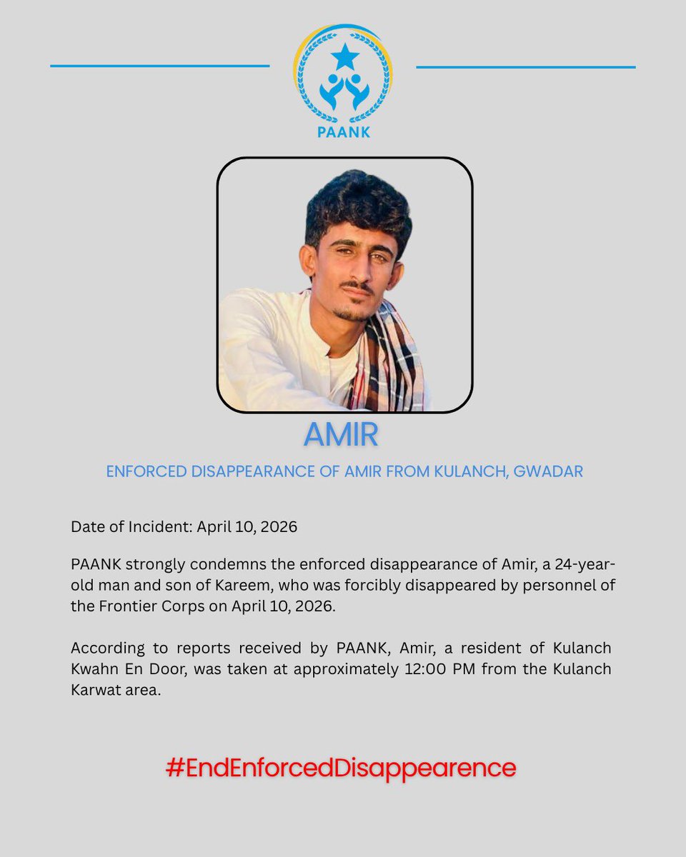 Enforced Disappearance of Amir in Kulanch

Date: 10 April 2026
Location: Kulanch, Gwadar

PAANK strongly condemns the enforced disappearance of Amir, a 24-year-old man and son of Kareem, who was forcibly disappeared by personnel of the Frontier Corps on April 10, 2026.

According