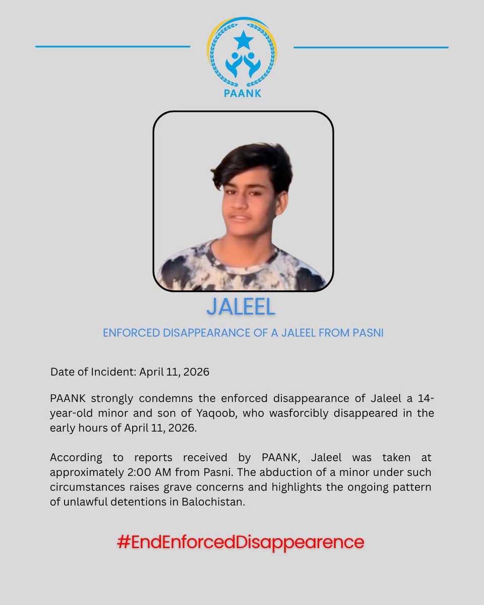 Enforced Disappearance of Jaleel 

Date: 11 April 2026
Location: Pasni

PAANK strongly condemns the enforced disappearance of Jaleel a 14-year-old minor and son of Yaqoob, who wasforcibly disappeared in the early hours of April 11, 2026.

According to reports received by PAANK,