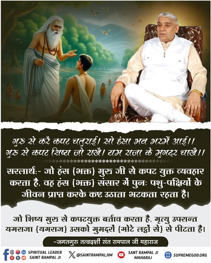#सत_भक्ति_संदेश
गुरु से करै कपट चतुराई। सो हंसा भव भरमें आई।।
गुरु से कपट शिष्य जो राखै। यम राजा के मुगदर चाखै।।
जो हंस (भक्त) गुरु जी से कपट युक्त व्यवहार करता है, वह हंस(भक्त) संसार में पुनः पशु-पक्षियों के जीवन प्राप्त करके कष्ट उठाता भटकता रहता है।