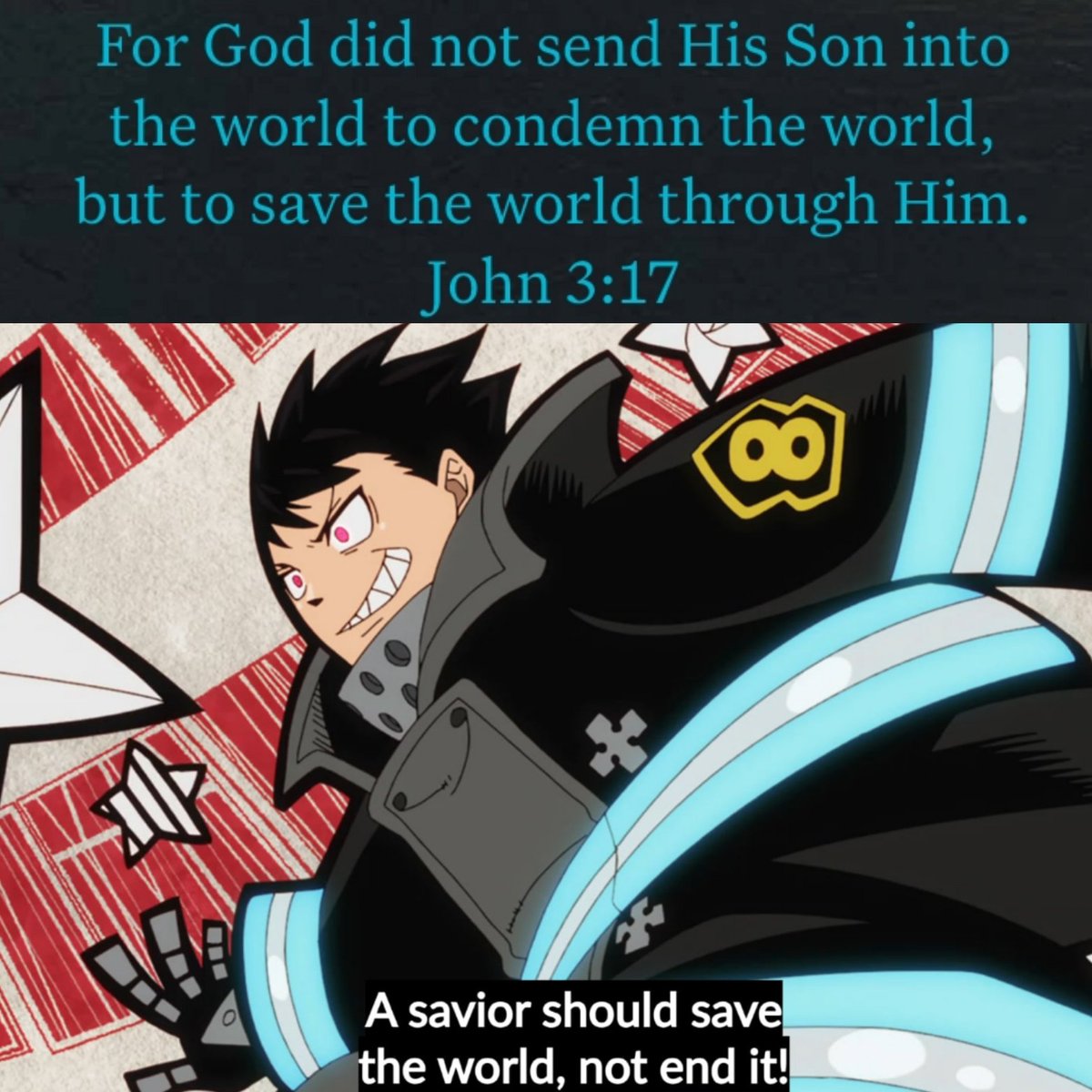 People can get some pretty twisted ideas about what "saving the world" looks like. Jesus is the ultimate of example of grace, mercy, love, and forgiveness. Don't settle for less.
#anime #fireforce #FaithAndFandom