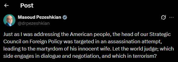 clashreport's tweet photo. Iranian President Masoud Pezeshkian:

Just as I was addressing the American people, the head of our Strategic Council on Foreign Policy was targeted in an assassination attempt, leading to the martyrdom of his innocent wife.

Let the world judge; which side engages in dialogue and negotiation, and which in terrorism?