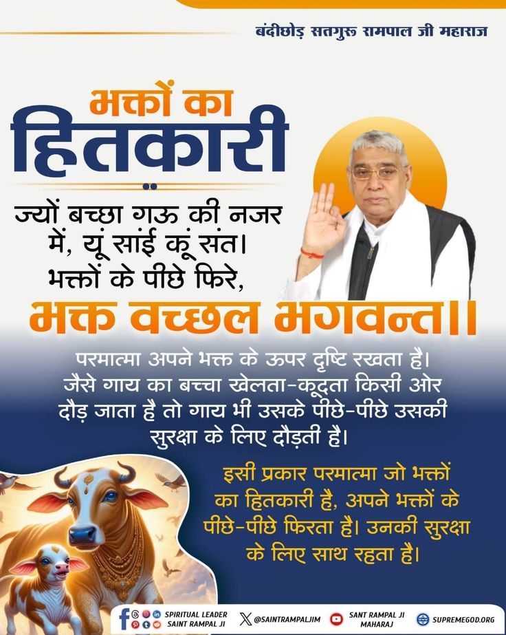 #GodMorningSaturday
#सत_भक्ति_संदेश
ज्यों बच्छा गऊ की नजर में, यूं सांई कूं संत।
भक्तों के पीछे फिरे, भक्त वच्छल भगवन्त।।

परमात्मा अपने भक्त के ऊपर दृष्टि रखता है। जैसे गाय का बच्चा खेलता-कूदता किसी ओर दौड़ जाता है तो गाय भी उसके पीछे-पीछे उसकी सुरक्षा के लिए दौड़ती है।