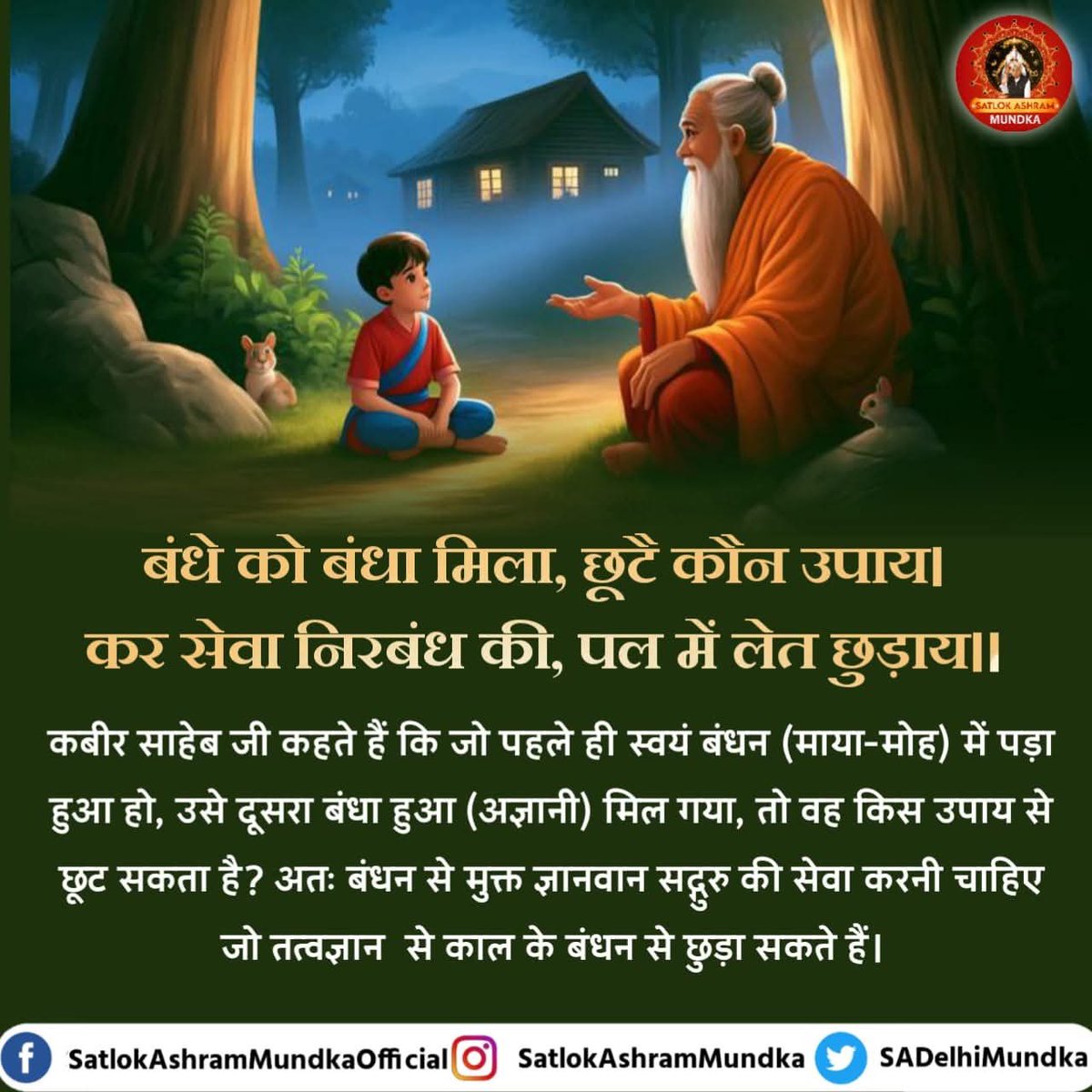 #GodMorningSaturday 
बंधे को बंधा मिला, छूटै कौन उपाय। 
कर सेवा निरबंध की, पल में लेत छुड़ाय||
कबीर साहेब जी कहते हैं कि जो पहले ही स्वयं बंधन (माया-मोह) में पड़ा हुआ हो, उसे दूसरा बंधा हुआ (अज्ञानी) मिल गया, तो वह किस उपाय से छूट सकता है?