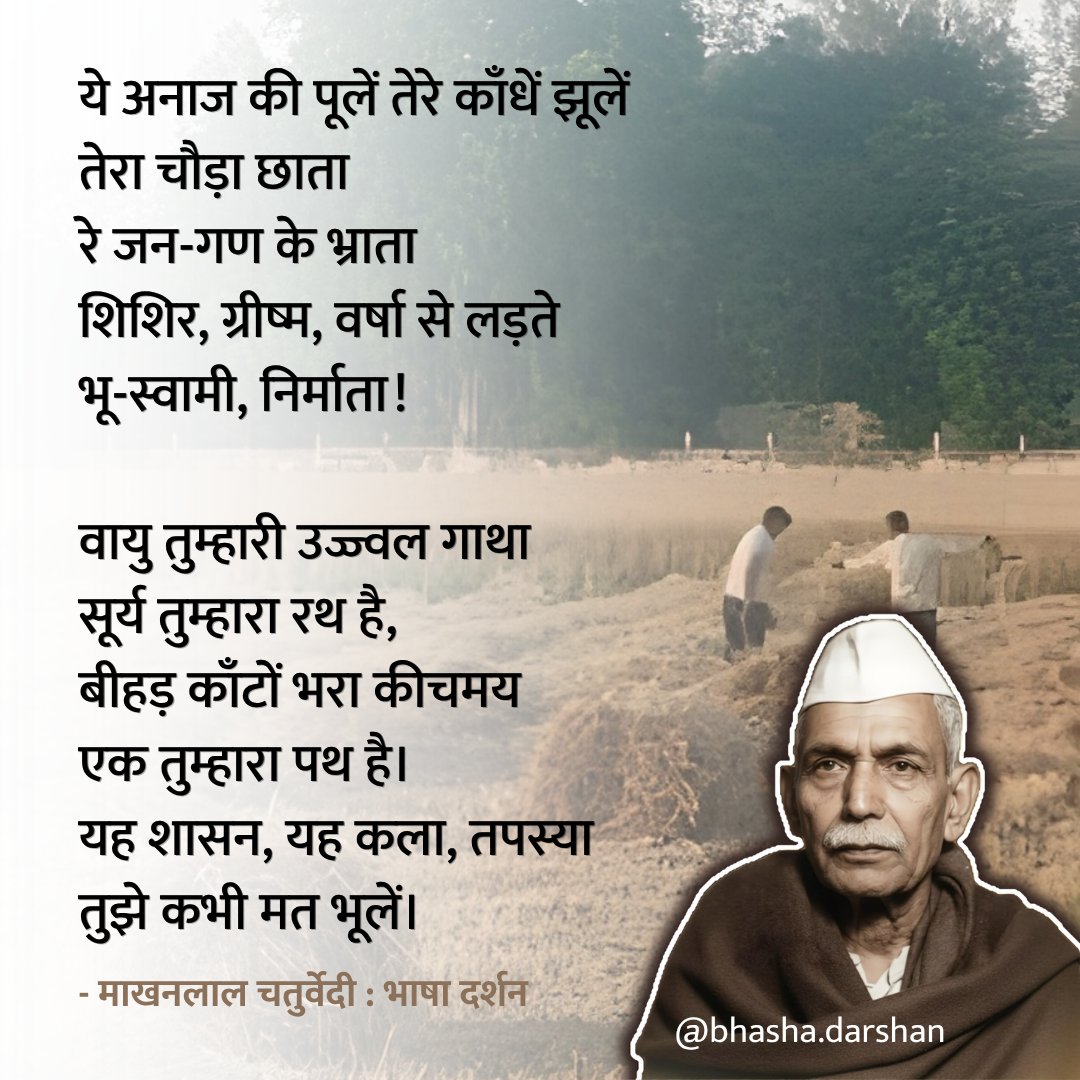 ये अनाज की पूलें तेरे काँधे झूलें 
तेरा चौड़ा छाता 
रे जन-गण के भ्राता शिशिर, ग्रीष्म, 
वर्षा से लड़ते भू-स्वामी, निर्माता !

वायु तुम्हारी उज्ज्वल गाथा 
सूर्य तुम्हारा रथ है, 
बीहड़ काँटों भरा कीचमय 
एक तुम्हारा पथ है।
- माखनलाल चतुर्वेदी 🌸 
जयंती पर सादर नमन।
#goodmorning