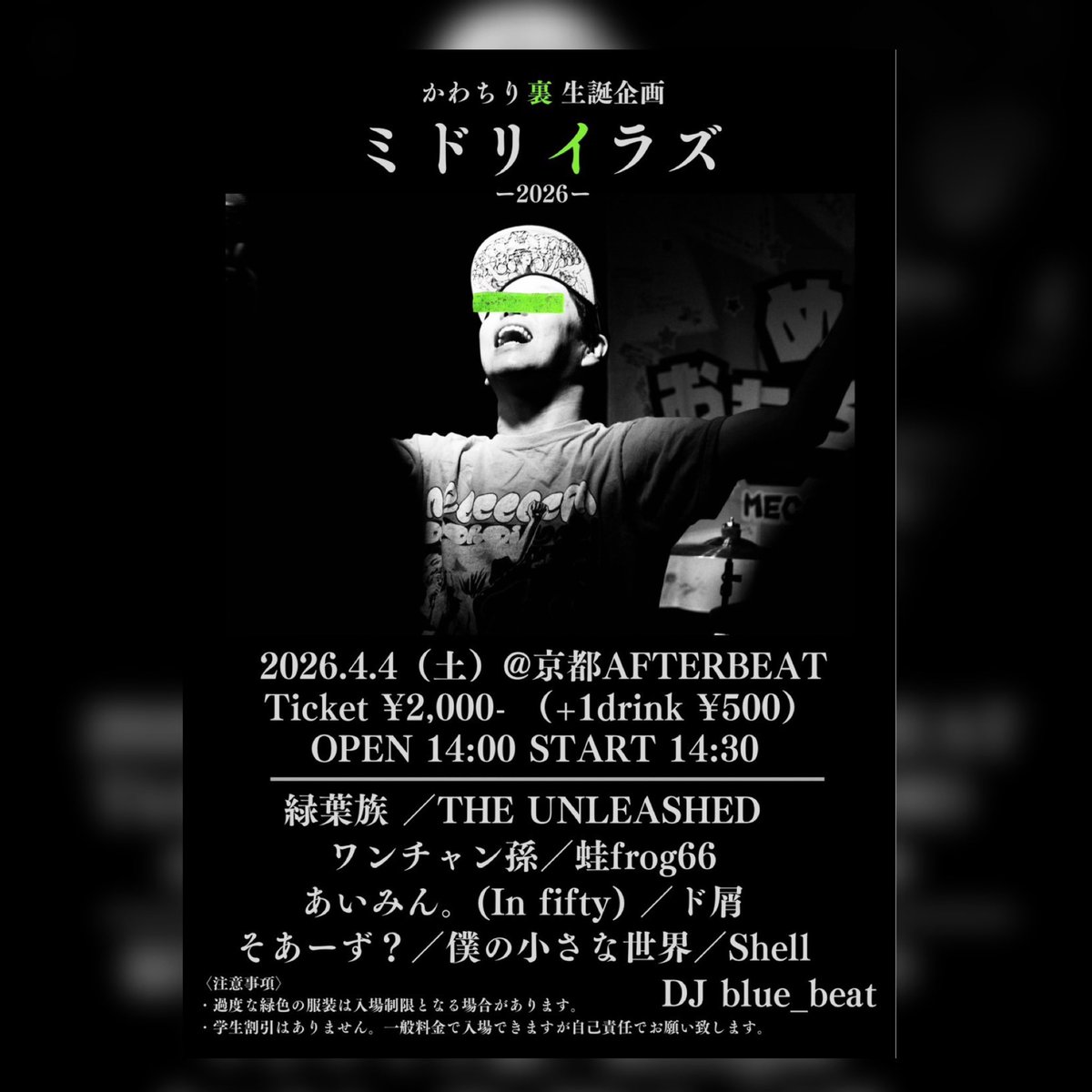 京都 AFTER BEAT
ミドリイラズ -2026-
2026年4月4日（土）
OPEN 14:00 / START 14:30
Ticket 2,000円 +1D（500円）

滋賀県代表イベンターかわちりの生誕祭！
かわちりが緑を禁止するミドリイラズ！普段関西を盛り上げてくれてるかわちりにみんなで恩返ししよう！