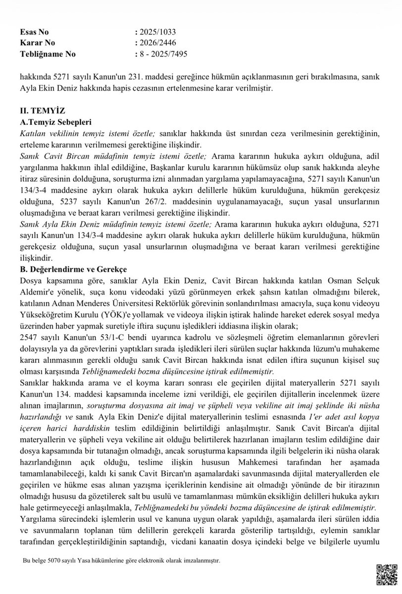 zcakir27's tweet photo. YARGITAY, AYDIN ADNAN MENDERES ÜNİVERSİTESİ ESKİ REKTÖRÜ OSMAN SELÇUK ALDEMİR’E YÖNELİK İFTİRA KAMPANYASINA VERİLEN CEZAYI ONADI

Aydın Adnan Menderes Üniversitesi eski rektörü Osman Selçuk Aldemir’in Rektörlük görevini yürütürken sahte bir video üzerinden atılan iftira cezasız kalmadı.
Yargıtay 8. Ceza Dairesi,  İzmir Bölge Adliye Mahkemesi 19. Ceza Dairesi’nin 13.06.2024 tarihli ve 2023/1871 Esas, 2024/1835
Karar sayılı kararı ile sanıklar Ayla Ekin Deniz, Cavit Bircan hakkında, Aydın Adnan Menderes Üniversitesi eski Rektörü Osman Selçuk Aldemir'e yönelik, “suça konu videodaki yüzü görünmeyen erkek şahsın katılan (Osman Selçuk Aldemir) olmadığını bilerek, katılanın (Aldemir’in) Adnan Menderes Üniversitesi Rektörlük görevinin sonlandırılması amacıyla, suça konu videoyu Yükseköğretim Kurulu (YÖK)'e yollamak ve videoya ilişkin iştirak halinde hareket ederek sosyal medya üzerinden haber yapmak suretiyle iftira suçunu işledikleri” gerekçesiyle verdiği cezayı onadı.
Hatırlanacağı üzere sanıklar Ayla Ekin Deniz ve Cavit Bircan’ın birlikte hareket ederek Osman Selçuk Aldemir’e yönelik hazırlanan video kumpas ve iftirasını sadece YÖK’e göndermekle kalmamış bu videoyu sosyal ve dijital medya yoluyla yaymışlardı. Aynı videoyu Mehmet Özışık da YouTube kanalından yayınlamış ve dönemin rektörü Osman Selçuk Aldemir’e yönelik itibar suikastını en çok köpürten isimlerden biri olmuştu.
Özışık kendisi ile ilgili açılan davada, “iddiaları gündeme taşıdığı” minvalinde savunma yapmış ve tartışmalı bir mahkeme kararıyla cezadan kurtarılmıştı.
O dönem organize bir şekilde atılan bu iftira ve kurulan kumpas üzerine Rektör Osman Selçuk Aldemir’in yeniden atanmasının önü kesilmişti.
Geç gelen adalet adalet midir onun takdiri de kamuoyunun…