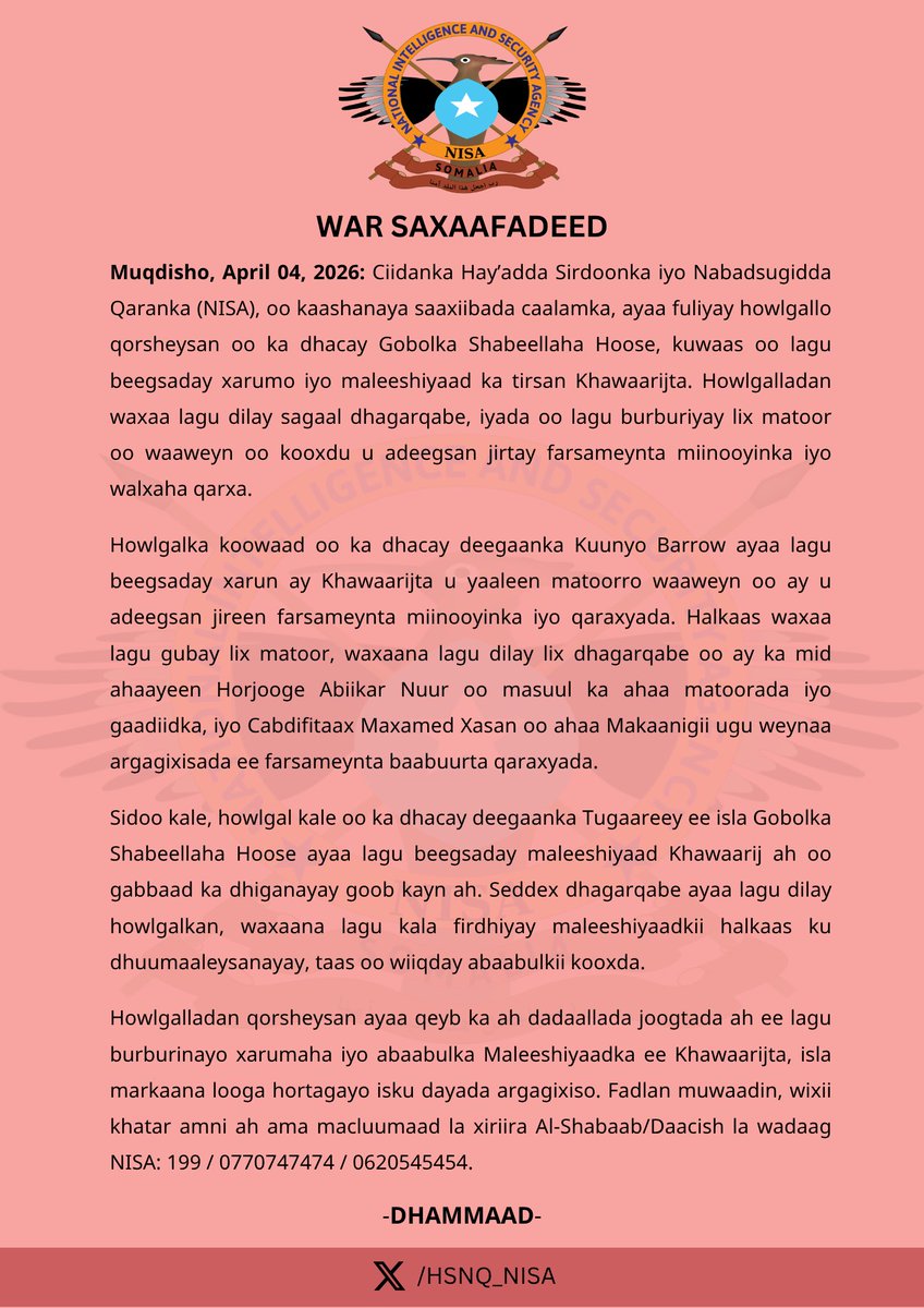 HSNQ_NISA's tweet photo. WAR SAXAAFADEED

Muqdisho, April 04, 2026: Ciidanka Hay’adda Sirdoonka iyo Nabadsugidda Qaranka (NISA), oo kaashanaya saaxiibada caalamka, ayaa fuliyay howlgallo qorsheysan oo ka dhacay Gobolka Shabeellaha Hoose, kuwaas oo lagu beegsaday xarumo iyo maleeshiyaad ka tirsan Khawaarijta. Howlgalladan waxaa lagu dilay sagaal dhagarqabe, iyada oo lagu burburiyay lix matoor oo waaweyn oo kooxdu u adeegsan jirtay farsameynta miinooyinka iyo walxaha qarxa.

Howlgalka koowaad oo ka dhacay deegaanka Kuunyo Barrow ayaa lagu beegsaday xarun ay Khawaarijta u yaaleen matoorro waaweyn oo ay u adeegsan jireen farsameynta miinooyinka iyo qaraxyada. Halkaas waxaa lagu gubay lix matoor, waxaana lagu dilay lix dhagarqabe oo ay ka mid ahaayeen Horjooge Abiikar Nuur oo masuul ka ahaa matoorada iyo gaadiidka, iyo Cabdifitaax Maxamed Xasan oo ahaa Makaanigii ugu weynaa argagixisada ee farsameynta baabuurta qaraxyada.

Sidoo kale, howlgal kale oo ka dhacay deegaanka Tugaareey ee isla Gobolka Shabeellaha Hoose ayaa lagu beegsaday maleeshiyaad Khawaarij ah oo gabbaad ka dhiganayay goob kayn ah. Seddex dhagarqabe ayaa lagu dilay howlgalkan, waxaana lagu kala firdhiyay maleeshiyaadkii halkaas ku dhuumaaleysanayay, taas oo wiiqday abaabulkii kooxda.

Howlgalladan qorsheysan ayaa qeyb ka ah dadaallada joogtada ah ee lagu burburinayo xarumaha iyo abaabulka Maleeshiyaadka ee Khawaarijta, isla markaana looga hortagayo isku dayada argagixiso. Fadlan muwaadin, wixii khatar amni ah ama macluumaad la xiriira Al-Shabaab/Daacish la wadaag NISA: 199 / 0770747474 / 0620545454.

                          DHAMMAAD
