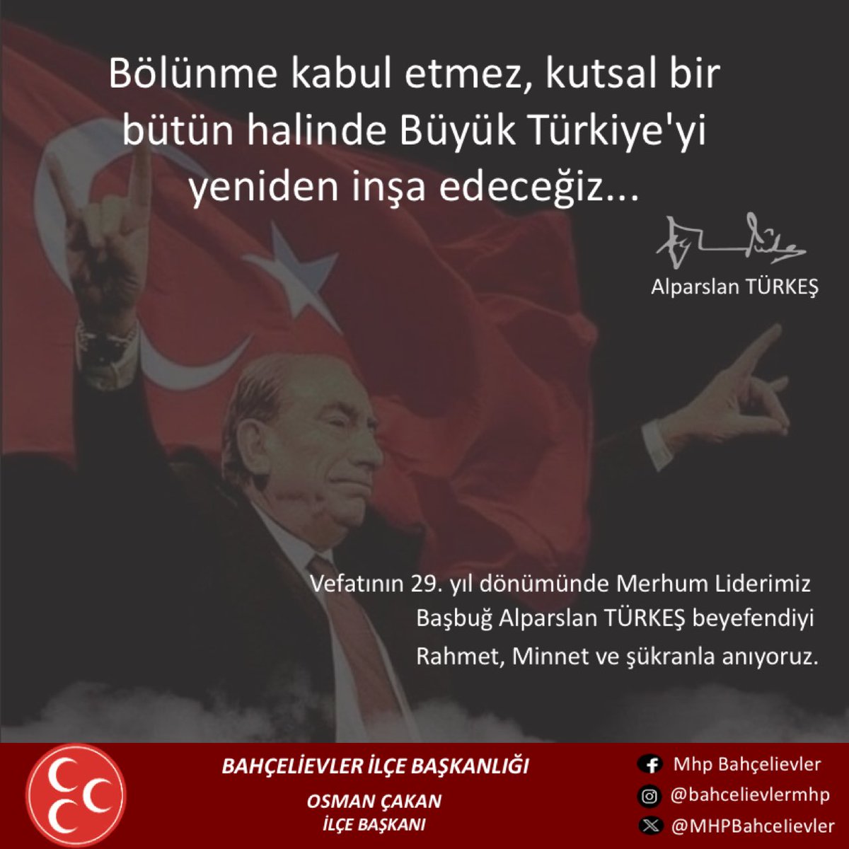 Partimizin Kurucu Genel Başkanı Başbuğumuz Alparslan Türkeş Bey’i ebediyete irtihalinin 29’uncu yıl dönümünde rahmet ve saygıyla anıyorum.
Merhum Türkeş Bey, Türk devlet ve siyaset hayatına derin izler bırakmış bir mücadele insanıdır.
Fırtınalı yıllarda, zorlu şartlarda,
