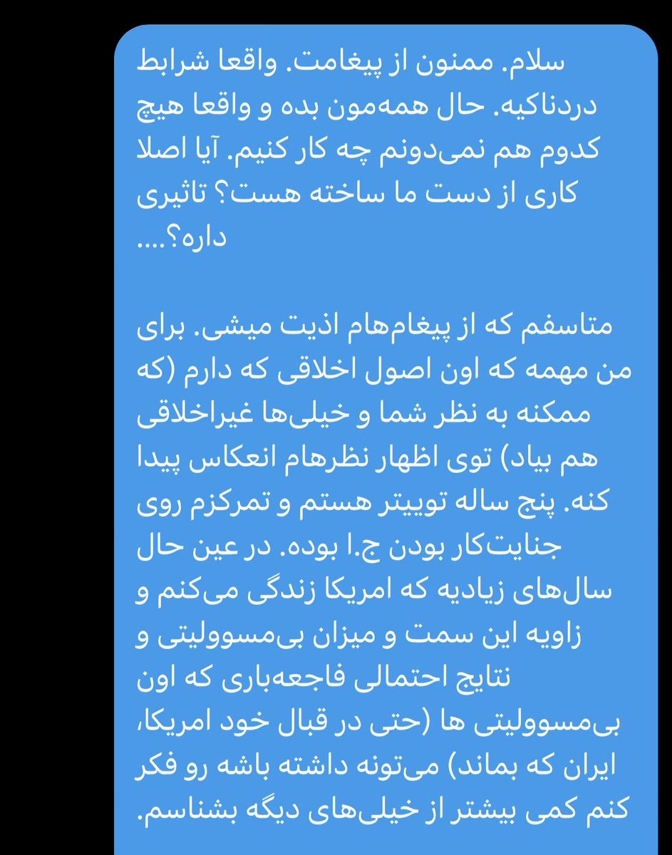 Derang19's tweet photo. یک گفتگوی تلخ در سه پرده 💬

⸻
📄 پرده اول: هفته اول جنگ؛ ۶ مارس

دوست از ایران:
سلام. من خیلی وقتی شما رو فالو می‌کنم و از ایران هم هستم، از زیر موشک و بمب. توییت‌های متصل به توییت آخر شما دیگه واقعاً داره روانیم می‌کنه.
چیکار کنیم که داره زیرساخت می‌زنه؟ بگیم نزن؟ بریم به اون حروم‌زاده‌هایی که انگار قسم خوردن زمین سوخته تحویل بدن بگیم نذار تسلیحات و تجهیزات اینجور جاها؟
چیکار کنیم؟ چرا اینقدر پرت شدی آخه؟ چرا متوجه نیستی که اینجا دارن چیکار می‌کنن اینا؟

استونر:
سلام. ممنون از پیغامت. واقعاً شرایط دردناکیه. حال همه‌مون بده و واقعاً هیچ‌کدوم هم نمی‌دونم چه کار کنیم. آیا اصلاً کاری از دست ما ساخته هست؟ تأثیری داره؟
متاسفم که از پیغام‌هام اذیت میشی. برای من مهمه که اون اصول اخلاقی که دارم (که ممکنه به نظر شما و خیلی‌ها غیراخلاقی هم بیاد) توی اظهار نظرم انعکاس پیدا کنه.
پنج ساله توییتر هستم و تمرکزم روی جنایتکار بودن ج.ا بوده. در عین حال سال‌های زیادیه که آمریکا زندگی می‌کنم و زاویه این سمت و میزان بی‌مسئولیتی و نتایج احتمالی فاجعه‌باری که اون بی‌مسئولیتی‌ها (حتی در قبال خود آمریکا، ایران که بماند) می‌تونه داشته باشه رو فکر کنم کمی بیشتر از خیلی‌های دیگه بشناسم.

دوست از ایران:
سلام. خیلی ممنونم از پیامت. دیشب از من خواستی بلاک یا میوتت کنم [اینجا به یکی از منشن‌ها اشاره شده] هرگز این کار رو نمی‌کنم. من حتی با کسانی که اختلاف نظر دارم هم حرف می‌زنم، شما که هم‌نظر هم هستم باهات.
دیشب تند رفتم، همون‌طور که می‌بینی. خیلی ساله اینجا هستم و فقط می‌خونم و حرف نمی‌زنم. دارم دیوانه میشم. همه دور و برم اینجا دارن دیوانه میشن. متوجهم که فشار زیادی رومه و واقعاً آدمی نیستم که در برابر احساساتم اینقدر بدون کنترل باشم.
بابت دیشب عذرخواهی می‌کنم، تو هر سه کاری که می‌کنی باهات هم‌نظرم. ما داریم اینجا دیوانه میشیم، زیر بمب و زیر دوقطبی. 

استونر:
ممنونم از اینکه اینو گفتی. درک می‌کنم کاملاً. آرزوهای خوب برای همه‌مون.

⸻
📄 پرده دوم: هفته چهار جنگ؛ ۲۸ مارس

دوست از ایران:
امروز خواستم یک بار دیگه ازت بابت رفتار تندم عذرخواهی کنم. مشخصاً هر دوی ما در یک سنگریم. ارادتمند. 

استونر:
خیلی خوشحال شدم از پیغامت. هم از محتواش، هم از اینکه سلامتی و تونستی وصل بشی. ممنونم.
مراقب خودت باش و به امید پیروزی «سنگر ما».

⸻

📄 پرده سوم: شروع هفته ششم جنگ؛۴ آوریل

دوست از ایران:
رفیق ندیده، ۴۸ ساعت دیگه معلوم نیست چی به سر ما میاد. 😢
وقتی همه‌چیز خاموش شد، تو صدای ما باش.

استونر:
شرایط اصلاً خوبی نیست، ولی امیدوارم یک چیزی نجاتمون بده. امیدوارم چند وقت دیگه همینجا بگیم اونقدر هم که فکر می‌کردیم بد نبود.
راستی، اشکال نداره من بخشی از این مکالمه رو بدون اسم پست کنم؟ فکر کنم همین [مکالمه] بخشی از صدا باشه.

دوست از ایران:
هیچ اشکالی نداره.

——-
با خوندن پیغام آخرش فرو ریختم! 😞💔