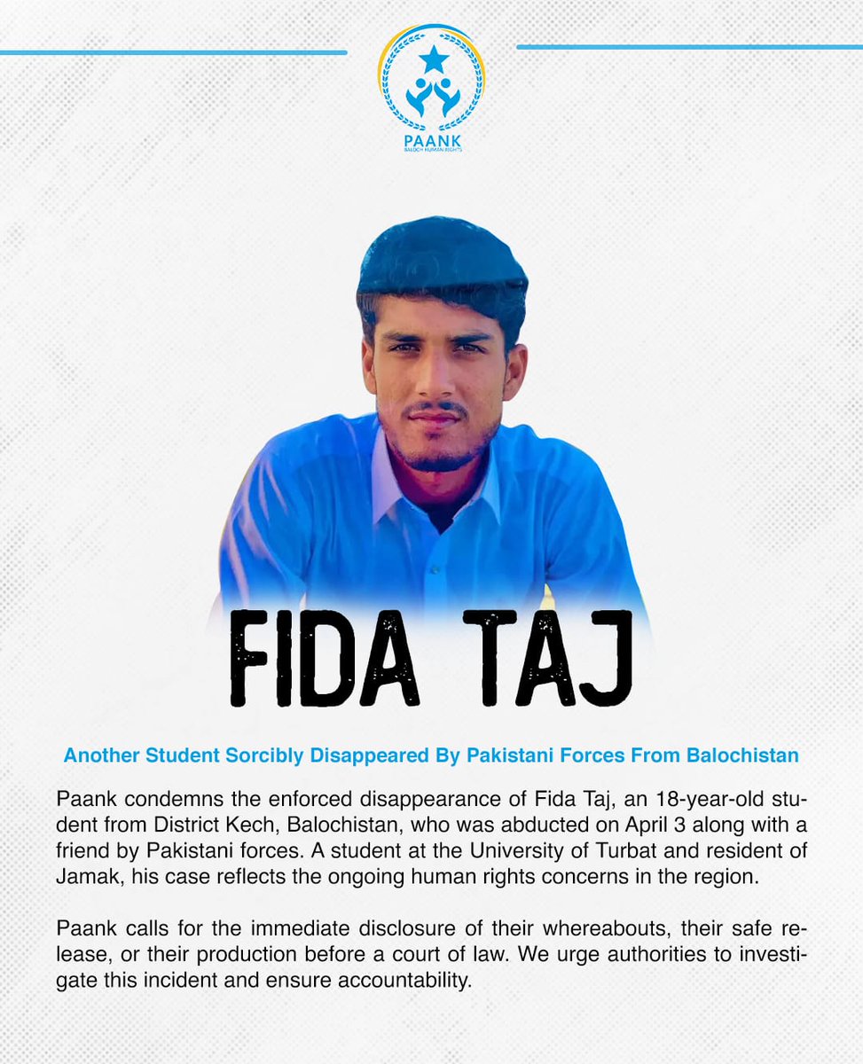 𝗔𝗻𝗼𝘁𝗵𝗲𝗿 𝗦𝘁𝘂𝗱𝗲𝗻𝘁 𝗦𝗼𝗿𝗰𝗶𝗯𝗹𝘆 𝗗𝗶𝘀𝗮𝗽𝗽𝗲𝗮𝗿𝗲𝗱 𝗕𝘆 𝗣𝗮𝗸𝗶𝘀𝘁𝗮𝗻𝗶 𝗙𝗼𝗿𝗰𝗲𝘀 𝗙𝗿𝗼𝗺 𝗕𝗮𝗹𝗼𝗰𝗵𝗶𝘀𝘁𝗮𝗻

Date: April 3, 2026

Paank condemns the enforced disappearance of Fida Taj son of Taj Muhammad, an 18-year-old student from District Kech,