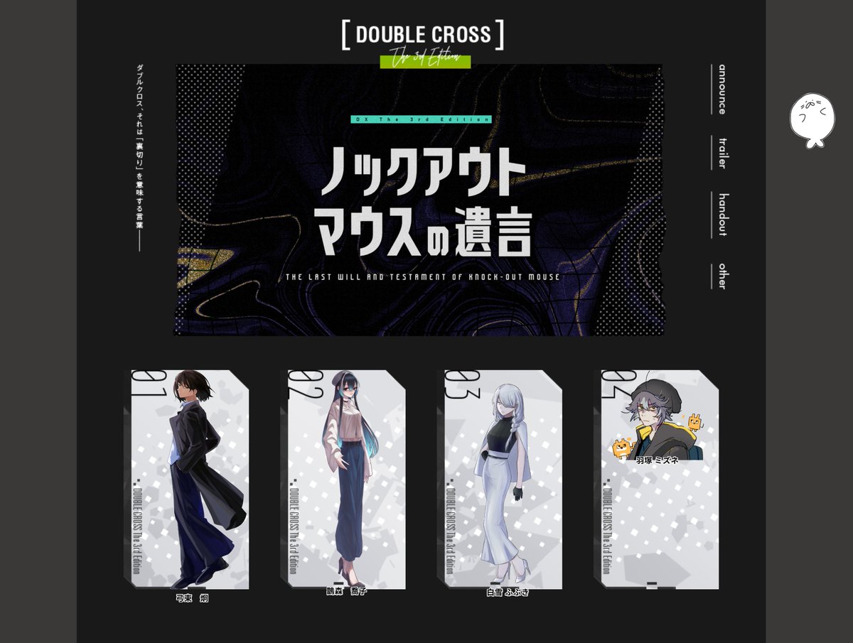 DX3「ノックアウトマウスの遺言」
PC1：弓束 炯　　　PL：しろじさん
PC2：鵲森 喬子　　PL：わたなべさん
PC3：白雪 ふぶき　PL：しかこさん
PC4：羽塚 ミズネ　PL：まのいさん
GM：れう

※SS掲載許可済

始まりました！！！ 頑張るぞ！！！！